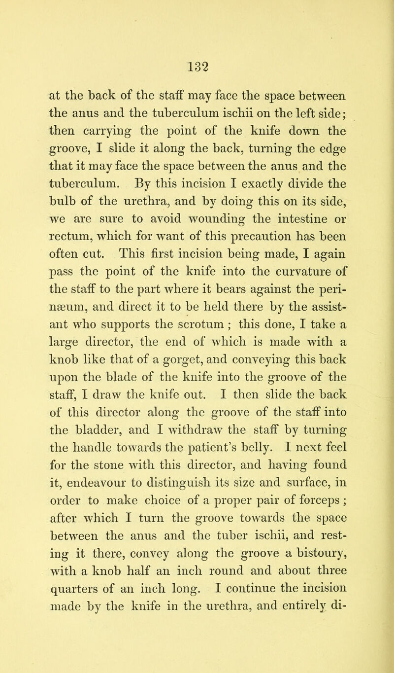 at the back of the staff may face the space between the anus and the tuberculum ischii on the left side; then carrying the point of the knife down the groove, I slide it along the hack, turning the edge that it may face the space between the anus and the tuberculum. By this incision I exactly divide the bulb of the urethra, and by doing this on its side, we are sure to avoid wounding the intestine or rectum, which for want of this precaution has been often cut. This first incision being made, I again pass the point of the knife into the curvature of the staff to the part where it bears against the peri- naeum, and direct it to be held there by the assist- ant who supports the scrotum; this done, I take a large director, the end of which is made with a knob like that of a gorget, and conveying this back upon the blade of the knife into the groove of the staff, I draw the knife out. I then slide the back of this director along the groove of the staff into the bladder, and I withdraw the staff by turning the handle towards the patient’s belly. I next feel for the stone with this director, and having found it, endeavour to distinguish its size and surface, in order to make choice of a proper pair of forceps ; after which I turn the groove towards the space between the anus and the tuber ischii, and rest- ing it there, convey along the groove a bistoury, with a knob half an inch round and about three quarters of an inch long. I continue the incision made by the knife in the urethra, and entirely di-