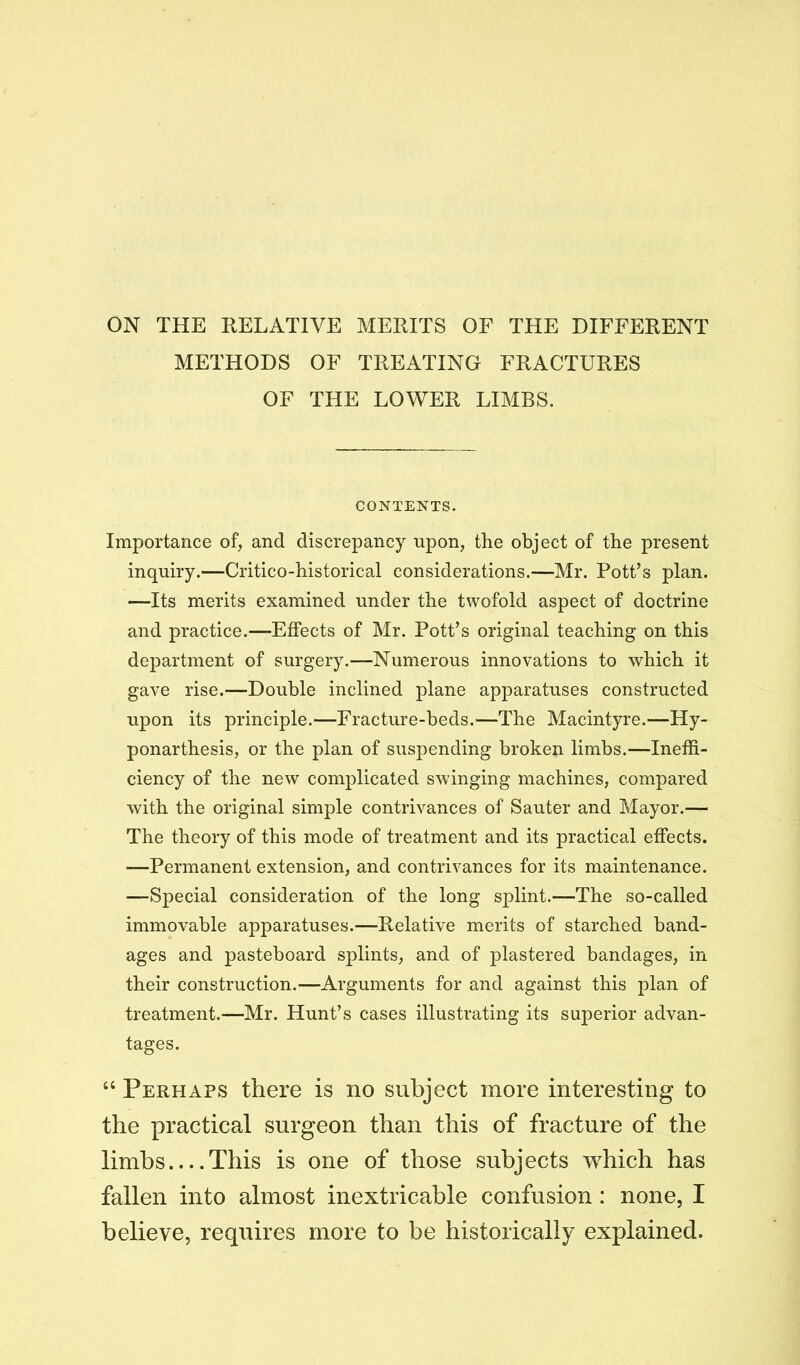 ON THE RELATIVE MERITS OF THE DIFFERENT METHODS OF TREATING FRACTURES OF THE LOWER LIMBS. CONTENTS. Importance of, and discrepancy upon, the object of the present inquiry.—Critico-historical considerations.—Mr. Pott’s plan. —Its merits examined under the twofold aspect of doctrine and practice.—Effects of Mr. Pott’s original teaching on this department of surgery.—Numerous innovations to which it gave rise.—Double inclined plane apparatuses constructed upon its principle.—Fracture-beds.—The Macintyre.—Hy- ponarthesis, or the plan of suspending broken limbs.—Ineffi- ciency of the new complicated swinging machines, compared with the original simple contrivances of Sauter and Mayor.— The theory of this mode of treatment and its practical effects. —Permanent extension, and contrivances for its maintenance. —Special consideration of the long splint.—The so-called immovable apparatuses.—Relative merits of starched band- ages and pasteboard splints, and of plastered bandages, in their construction.—Arguments for and against this plan of treatment.—Mr. Hunt’s cases illustrating its superior advan- tages. “ Perhaps there is no subject more interesting to the practical surgeon than this of fracture of the limbs This is one of those subjects which has fallen into almost inextricable confusion : none, I believe, requires more to be historically explained.