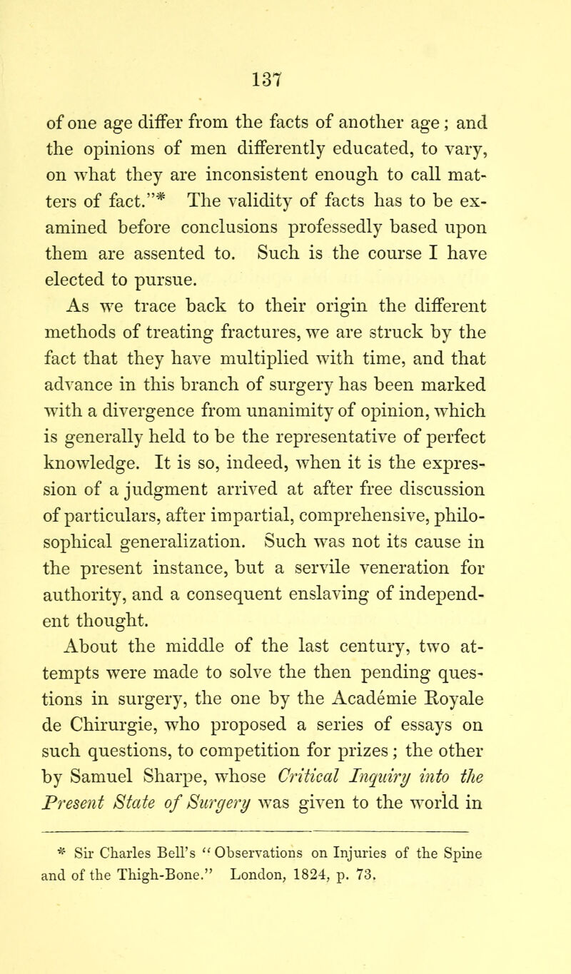 of one age differ from the facts of another age; and the opinions of men differently educated, to vary, on what they are inconsistent enough to call mat- ters of fact.”^ The validity of facts has to be ex- amined before conclusions professedly based upon them are assented to. Such is the course I have elected to pursue. As we trace back to their origin the different methods of treating fractures, we are struck by the fact that they have multiplied with time, and that advance in this branch of surgery has been marked with a divergence from unanimity of opinion, which is generally held to be the representative of perfect knowledge. It is so, indeed, when it is the expres- sion of a judgment arrived at after free discussion of particulars, after impartial, comprehensive, philo- sophical generalization. Such was not its cause in the present instance, hut a servile veneration for authority, and a consequent enslaving of independ- ent thought. About the middle of the last century, two at- tempts were made to solve the then pending ques- tions in surgery, the one by the Academie Hoy ale de Chirurgie, who proposed a series of essays on such questions, to competition for prizes; the other by Samuel Sharpe, whose Critical Inquiry into the Present State of Surgery was given to the world in Sir Charles Bell’s Observations on Injuries of the Spine and of the Thigh-Bone.” London, 1824, p. 73.