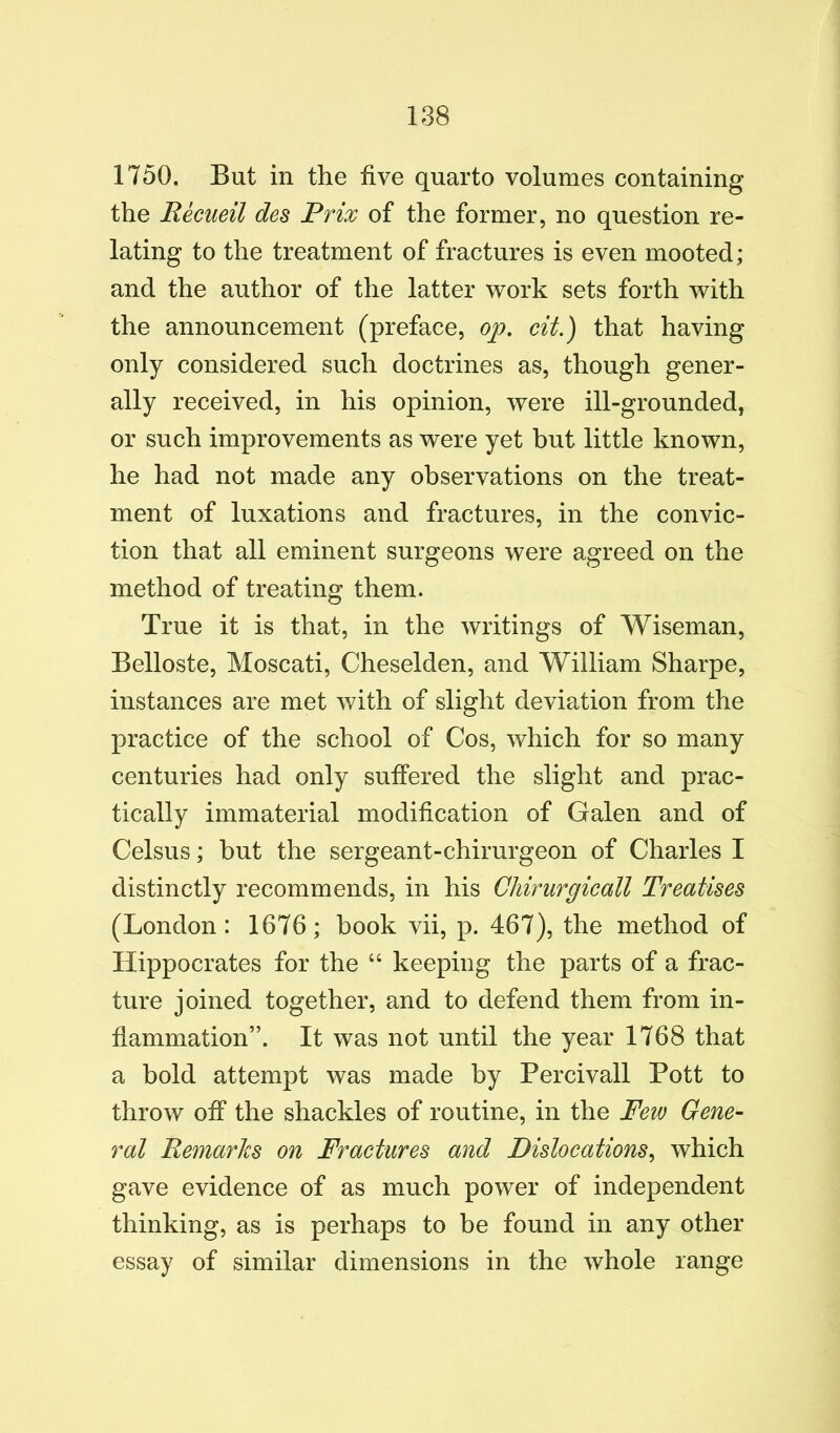 1750. But in the five quarto volumes containing the Recueil des Prix of the former, no question re- lating to the treatment of fractures is even mooted; and the author of the latter work sets forth with the announcement (preface, op. cit.) that having only considered such doctrines as, though gener- ally received, in his opinion, were ill-grounded, or such improvements as were yet but little known, he had not made any observations on the treat- ment of luxations and fractures, in the convic- tion that all eminent surgeons were agreed on the method of treating them. True it is that, in the writings of Wiseman, Belloste, Moscati, Cheselden, and William Sharpe, instances are met with of slight deviation from the practice of the school of Cos, which for so many centuries had only suffered the slight and prac- tically immaterial modification of Galen and of Celsus; but the sergeant-chirurgeon of Charles I distinctly recommends, in his Chirurgicall Treatises (London: 1676; book vii, p. 467), the method of Hippocrates for the “ keeping the parts of a frac- ture joined together, and to defend them from in- flammation”. It was not until the year 1768 that a bold attempt was made by Percivall Pott to throw off the shackles of routine, in the Few Gene- ral Remarks on Fractures and Dislocations^ which gave evidence of as much power of independent thinking, as is perhaps to be found in any other essay of similar dimensions in the whole range