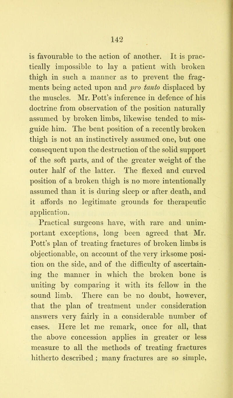 is favourable to the action of another. It is prac- tically impossible to lay a patient with broken thigh in such a manner as to prevent the frag- ments being acted upon and fro tanto displaced by the muscles. Mr. Pott’s inference in defence of his doctrine from observation of the position naturally assumed by broken limbs, likewise tended to mis- guide him. The bent position of a recently broken thigh is not an instinctively assumed one, but one consequent upon the destruction of the solid support of the soft parts, and of the greater weight of the outer half of the latter. The flexed and curved position of a broken thigh is no more intentionally assumed than it is during sleep or after death, and it affords no legitimate grounds for therapeutic application. Practical surgeons have, with rare and unim- portant exceptions, long been agreed that Mr. Pott’s plan of treating fractures of broken limbs is objectionable, on account of the very irksome posi- tion on the side, and of the difficulty of ascertain- ing the manner in which the broken bone is uniting by comparing it with its fellow in the sound limb. There can be no doubt, however, that the plan of treatment under consideration answers very fairly in a considerable number of cases. Here let me remark, once for all, that the above concession applies in greater or less measure to all the methods of treating fractures hitherto described ; many fractures are so simple.