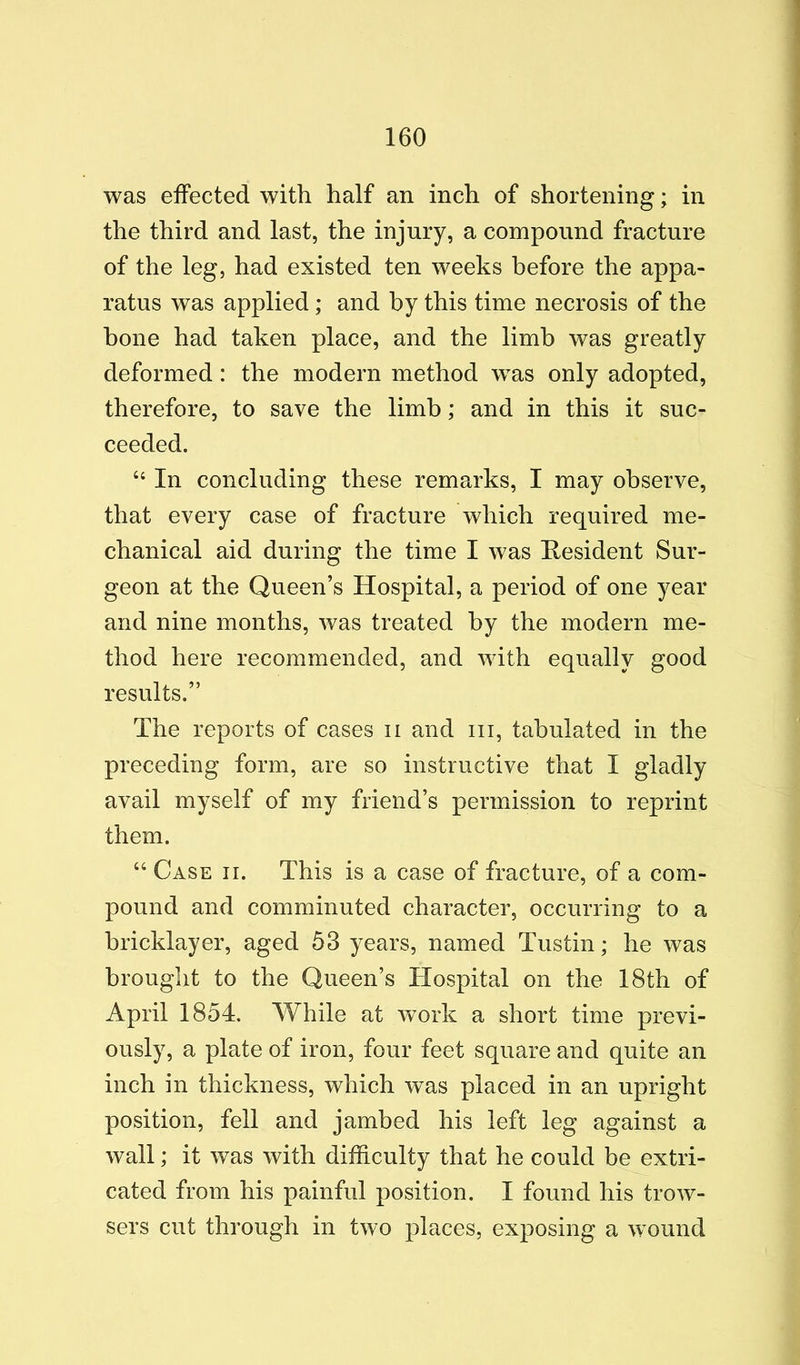 was effected with half an inch of shortening; in the third and last, the injury, a compound fracture of the leg, had existed ten weeks before the appa- ratus was applied; and by this time necrosis of the bone had taken place, and the limb was greatly deformed: the modern method was only adopted, therefore, to save the limb; and in this it suc- ceeded. “ In concluding these remarks, I may observe, that every case of fracture which required me- chanical aid during the time I was Resident Sur- geon at the Queen’s Hospital, a period of one year and nine months, was treated by the modern me- thod here recommended, and with equally good results.” The reports of cases ii and iii, tabulated in the preceding form, are so instructive that I gladly avail myself of my friend’s permission to reprint them. “Case ii. This is a case of fracture, of a com- pound and comminuted character, occurring to a bricklayer, aged 53 years, named Tustin; he was brought to the Queen’s Hospital on the 18th of April 1854. While at work a short time previ- ously, a plate of iron, four feet square and quite an inch in thickness, which was placed in an upright position, fell and jambed his left leg against a wall; it was with difficulty that he could be extri- cated from his painful position. I found his trow- sers cut through in two places, exposing a wound