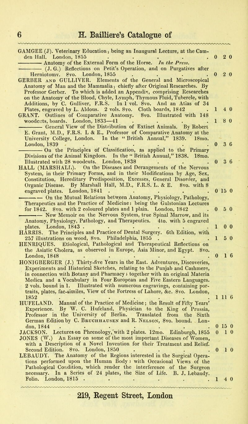 GAMGEE (J). Veterinary Education; being an Inaugural Lecture, at the Cam- den Hall. London, 1855 . . . . . 0 2 0 Anatomy of the External Form of the Horse. In the Press. (J. G.) Reflections on Petit’s Operation, and on Purgatives after Herniotomy. 8vo. London, 1855 . . . .0 2 0 GERBER AND GULLIVER. Elements of the General and Microscopical Anatomy of Man and the Mammalia; chiefly after Original Researches. By Professor Gerber. To which is added an Appendix, comprising Researches on the Anatomy of the Blood, Chyle, Lymph, Thyraous Fluid, Tubercle, with Additions, by C. Gidliver, F.R.S. In 1 vol. 8vo. And an Atlas of 34 Plates, engraved by L. Aldous. 2 vols. 8vo. Cloth boards, 1842 . 1 4 0 GRANT. Outlines of Comparative Anatomy. 8vo. Illustrated with 148 woodcuts, boards. London, 1833—41 . . . .1 8 0 General View of the Distribution of Extinct Animals. By Robert E. Grant, M.D., F.R.S. L & E., Professor of Comparative Anatomy at the University College, London. In the “ British Annual,” 1839. 18mo. London, 1839 - . • . . . .036 On the Principles of Classification, as applied to the Primary Divisions of the Animal Kingdom. In the “ British Annual,” 1838. 18mo. Illustrated with 28 woodcuts. London,^1838 . . .0 3 6 HALL (MARSHALL). On the Diseases and Derangements of the Nervous System, in their Primary Forms, and in their Modifications by Age, Sex, Constitution, Hereditary Predisposition, Excesses, General Disorder, and Organic Disease. By Marshall Hall, M.D., F.R.S. L. & E. 8vo. with 8 engraved plates. London, 1841 . . . . . 0 15 0 ——^—— On the Mutual Relations betw.een Anatomy, Physiology, Pathology, Therapeutics and the Practice of Medicine; being the Gulstonian Lectures for 1842. 8VO. with 2 coloured plates and 1 plain. London, 1842 .0 5 0 ■ — New Memoir on the Nervous System, true Spinal Marrow, and its Anatomy, Physiology, Pathology, and Therapeutics. 4to. with 5 engraved plates. London, 1843 . . . . . .1 0 0 HARRIS. The Principles and Practice of Dental Surgery. 6th Edition, with 257 illustrations on wood, 8vo. Philadelphia, 1855 . . .1 5 0 HENRIQUES. Etiological, Pathological and Therapeutical Reflections on the Asiatic Cholera, as observed in Europe, Asia Minor, and Egypt. 8vo. London, 1848 . . . . . .0 1 6 HONIGBERGER (J.) Thirty-five Years in the East. Adventures, Discoveries, Experiments and Historical Sketches, relating to the Punjab and Cashmere, in connection with Botany and Pharmacy; together with an original Materia Medica and a Vocabulary in Four European and Five Eastern Languages. 2 vols. bound in 1. Illustrated with numerous engravings, containing por- traits, plates, fac-similes. View of the Fortress of Lahore, &c. 8vo. London, 1852 . . . . . . . 1 11 6 HUFELAND. Manual of the Practice of Medicine; the Result of Fifty Years’ Experience. By W. C. Hufeland, Physician to the King of Prussia, Professor in the University of Berlin. Translated from the Sixth German Edition by C. Bruchhausen and R. Nelson, 8vo. bound. Lon- don, 1844 . . . . . . . 0 15 0 JACKSON. Lectures on Phrenology,'’with 2 plates. 12mo. Edinburgh, 1855 0 1 0 JONES (W.) An Essay on some of the most important Diseases of Women, with a Description of a Novel Invention for their Treatment and Relief. Second Edition. 8vo. London, 1850 . . . .0 1 0 LEBAUDY. The Anatomy of the Regions interested in the Surgical Opera- tions performed upon the Human Body ; with Occasional Views of the Pathological Condition, which render the interference of the Surgeon necessary. In a Series of 24 plates, the Size of Life. B. J, Lebaudy. Folio. London, 1815 . . . . . .14 0
