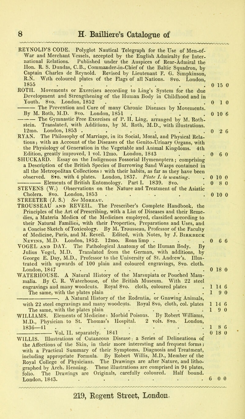 REYNOLD’S CODE. Polyglot Nautical Telegraph for the Use of Men-of- War and Merchant Vessels, accepted by the English Admiralty for Inter- national Relations. Published under the Auspices of Rear-Admiral the Hon. R. S. Dundas, C.B., Comraander-in-Chief of the Baltic Squadron, by Captain Charles de Reynold. Revised by Lieutenant F. G. Simpkinson, R.N. With coloured plates of the Flags of all Nations. 8vo. London, 1855 . . . . . . . 0 15 0 ROTH. Movements or Exercises according to Ling’s System for the due Development and Strengthening of the Human Body in Childhood and in Youth. 8vo. London, 1852 . . . . . 0 1 0 The Prevention and Cure of many Chronic Diseases by Movements. By M. Roth, M.D. 8vo. London, 1851 . . . . 0 10 6 The Gymnastic Free Exercises of P. H. Ling, arranged by M. Roth- stein. Translated, with Additions, by M. Roth, M.D., with illustrations. 12mo. London, 1853 . . . . . . 0 2 6 RYAN. The Philosophy of Marriage, in its Social, Moral, and Physical Rela- tions ; with an Account of the Diseases of the Genito-Urinary Organs, with the Physiology of Generation in the Vegetable and Animal Kingdoms. 4th Edition, greatly improved, 1 vol. 12mo. London, 1843 . .0 6 0 SHUCKARD. Essay on the Indigenous Fossorial Hymenoptera; comprising a Description of the British Species of Burrowing Sand Wasps contained in all the Metropolitan Collections > with their habits, as far as they have been observed. 8to. with 4 plates. London, 1837. Plate I. is wanting. . 0 10 0 Elements of British Entomology. Part I. 1839. 8vo. .080 STEVENS (W.) Observations on the Nature and Treatment of the Asiatic Cholera. 8vo. London, 1853 . . . . . 0 10 0 STREETER (J. S.) See Moreau. TROUSSEAU AND RE VEIL. The Prescriber’s Complete Handbook, the Principles of the Art of Prescribing, with a List of Diseases and their Reme- dies, a Materia Medica of the Medicines employed, classified according to their Natural Families, with their Properties, Preparations and Uses, and a Concise Sketch of Toxicology. By M. Trousseau, Professor of the Faculty of Medicine, Paris, and M. Reveil. Edited, with Notes, by J. Birkbeck Nevins, M.D. London, 1852. 12rao. Roan limp . . - .066 VOGEL AND DAY. The Pathological Anatomy of the Human Body. By Julius Vogel, M.D. Translated from the German, with additions, by George £. Day, M.D., Professor to the University of St. Andrew’s. Illus- trated with upwards of 100 plain and coloured engravings, 8vo. cloth. London, 1847 . . • • . . 0 18 0 WATERHOUSE. A Natural History of the Marsupiata or Pouched Mam- malia. By C. R. Waterhouse, of the British Museum. With 22 steel engravings and many woodcuts. Royal 8vo. cloth, coloured plates . 1 14 6 The same, with the plates plain . . . .19 0 . A Natural History of the Rodentia, or Gnawing Animals, with 22 steel engravings and many woodcuts. Royal 8vo, cloth, col. plates 114 6 The same, with the plates plain . . . .19 0 WILLIAMS. Elements of Medicines Morbid Poisons. By Robert Williams, M.D., Physician to St. Thomas’s Hospital. 2 vols. 8vo. London, 1836—41 . . . . . . .1 8 6 Vol. II. separately. 1841 . . . . 0 18 0 WILLIS. Illustrations of Cutaneous Disease -, a Series of Delineations of the Affections of the Skin, in their more interesting and frequent forms j with a Practical Summary of their Symptoms, Diagnosis and Treatment, including appropriate Formula. By Robert Willis, M.D., Member of the Royal College of Physicians. The Drawings are after Nature, and litho- graphed by Arch. Henning. These illustrations are comprised in 94 plates, folio. The Drawings are Originals, carefully coloured. Half bound. London, 1843. . • • • • .600
