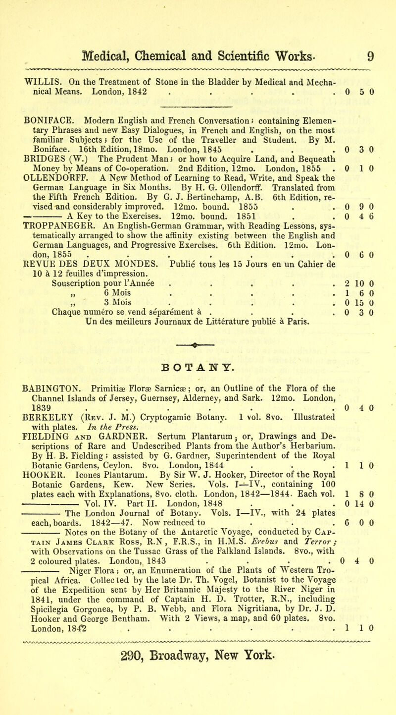 WILLIS. On the Treatment of Stone in the Bladder by Medical and Mecha- nical Means. London, 1842 . . . . .0 5 0 BONIFACE. Modern English and French Conversation; containing Elemen- tary Phrases and new Easy Dialogues, in French and English, on the most familiar Subjects j for the Use of the Traveller and Student. By M. Boniface. 16th Edition, 18mo. London, 1845 BRIDGES (W.) The Prudent Man; or how to Acquire Land, and Bequeath Money by Means of Co-operation. 2nd Edition, 12mo. London, 1855 OLLENDORFF. A New Method of Learning to Read, Write, and Speak the German Language in Six Months. By H. G. Ollendorff. Translated from the Fifth French Edition. By G. J. Bertinchamp, A. B. 6th Edition, re- vised and considerably improved. 12mo. bound. 1855 A Key to the Exercises. 12mo. bound. 1851 TROPPANEGER. An English-German Grammar, with Reading Lessons, sys- tematically arranged to show the affinity existing between the Enghsh and German Languages, and Progressive Exercises. 6th Edition. 12mo. Lon- don, 1855 ... .... REVUE DES DEUX MONDES. Public tous les 15 Jours en un Cahier de 10 a 12 feuilles d’impression. Souscription pour I’Annee ..... „ 6 Mois ..... „ ' 3 Mois . Chaque numero se vend separement a . Un des meilleurs Journaux de Litterature public a Paris. ' BOTANY. BABINGTON. Primitiae Florae Sarnicae; or, an Outline of the Flora of the Channel Islands of Jersey, Guernsey, Alderney, and Sark. 12mo. London, 1839 . . . . . . .040 BERKELEY (Rev. J. M.) Cryptogamic Botany. 1 vol. 8vo. Illustrated with plates. In the Press. FIELDING AND GARDNER. Sertum Plantarum . or, Drawings and De- scriptions of Rare and Undescribed Plants from the Author’s Heibarium. By H. B. Fielding; assisted by G. Gardner, Superintendent of the Royal Botanic Gardens, Ceylon. 8vo. London, 1844 . . .1 1 0 HOOKER. leones Plantarum. By Sir W. J. Hooker, Director of the Royal Botanic Gardens, Kew. New Series. Vols. I—IV., containing 100 plates each with Explanations, 8vo. cloth. London, 1842—1844. Each vol. 1 8 0 • Vol. IV. Part II. London, 1848 . . . 0 14 0 The London Journal of Botany. Vols. I—IV., with 24 plates each, boards. 1842—47. Now reduced to . . .600 Notes on the Botany of the Antarctic Voyage, conducted by Cap- tain James Clark Ross, R.N , F.R.S., in H.M.S. Erehus and Terror; with Observations on the Tussac Grass of the Falkland Islands. 8vo., with 2 coloured plates, London, 1843 . . . .0 4 0 Niger Flora; or, an Enumeration of the Plants of Western Tro- pical Africa. Collec ted by the late Dr. Th. Vogel, Botanist to the Voyage of the Expedition sent by Her Britannic Majesty to the River Niger in 1841, under the command of Captain H. D. Trotter, R.N., including Spicilegia Gorgonea, by P. B. W”ebb, and Flora Nigritiana, by Dr. J. D. Hooker and George Bentham. With 2 Views, a map, and 60 plates. 8vo. London, 1842 . . . • • .110 0 3 0 0 1 0 0 9 0 0 4 6 0 6 0 2 10 0 1 6 0 0 15 0 0 3 0