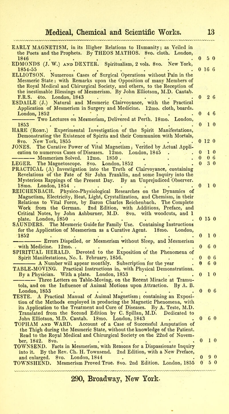 EARLY MAGNETISM, in its Higher Relations to Humanity; as Veiled in the Poets and the Prophets. By THEOS MATHOS. 8vo. cloth. London, 1846 . . , . • . .05 EDMONDS (J. W.) AND DEXTER. Spiritualism, 2 vols. 8vo. New York, 1854-55 . . . . . . . 0 16 ELLIOTSON. Numerous Cases of Surgical Operations without Pain in the Mesmeric State; with Remarks upon the Opposition of many Members of the Royal Medical and Chirurgical Society, and others, to the Reception of the inestimable Blessings of Mesmerism. By John Elliotson, M.D. Cantab. E.R.S. 4to. London, 1843 . . . . . 0 2 ESDAILE (J.) Natural and Mesmeric Clairvoyance, with the Practical Application of Mesmerism in Surgery and Medicine. 12mo. cloth, boards. London, 1852 . ' . . . . .04 Two Lectures on Mesmerism, Delivered at Perth. 18mo. London, 1853 . . . . . . .01 HARE (Robt.) Experimental Investigation of the Spirit Manifestations, Demonstrating the Existence of Spirits and their Communion with Mortals, 8VO. New Yoi'k, 1855 . . . . .0 12 JONES. The Curative Power of Vital Magnetism; Verified by Actual Appli- cation to numerous Cases of Diseases. 12mo. London, 1845 . .0 1 Mesmerism Solved. 12mo. 1850 . . . .0 0 LEGER. The Magnetoscope. 8vo. London, 1852 . . . 0 3 PRACTICAL (A) Investigation into the Truth of Clairvoyance, containing Revelations of the Fate of Sir John Franklin, and some Inquiry into the Mysterious Rappings of the Present Day. By an Unprejudiced Observer. 18mo. London, 1854 . . . . . .0 1 REICHENBACH. Physico-Physiological Researches on the Dynamics of Magnetism, Electricity, Heat, Light, Crystallization, and Chemism, in their Relations to Vital Force, by Baron Charles Reichenbach. The Complete Work from the German. 2nd Edition, with Additions, Preface, and Critical Notes, by John Ashburner, M.D. 8vo. with woodcuts, and 1 plate. London, 1850 . . . . . . 0 15 SAUNDERS. The Mesmeric Guide for Family Use. Containing Instructions for the Application of Mesmerism as a Curative Agent. 18rao. London, 1852 . . . . . . .01 — Errors Dispelled, or Mesmerism without Sleep, and Mesmerism with Medicine. 12mo. . . . . . .06 SPIRITUAL HERALD. Devoted to the Exposition of the Phenomena of Spirit Manifestations, No. I. February, 1856. . . .0 0 A Number will appear monthly. Subscription for the year . 0 6 TABLE-MOVING. Practical Instructions in, with Physical Demonstrations. By a Physician. With a plate. London, 1853 . . . 0 1 Three Letters on Table-Moving, on the Recent Miracle at Tramu- tola, and on the Influence of Animal Motions upon Attraction. By A. B. London, 1853 . . . . . .0 0 TESTE. A Practical Manual of Animal Magnetism; containing an Exposi- tion of the Methods employed in producing the Magnetic Phenomena, with its Application to the Treatment and Cure of Diseases. By A. Teste, M.D. Translated from the Second Edition by C. Spillan, M.D. Dedicated to John Elliotson, M.D. Cantab. 18mo. London, 1843 . . 0 6 TOPHAM AND WARD. Account of a Case of Successful Amputation of the Thigh during the Mesmeric State, without the knowledge of the Patient. Read to the Royal Medical and Chirurgical Society on the 22nd of Novem- ber, 1842. 8vo. . . . . . .01 TOWNSEND. Facts in Mesmerism, with Reasons for a Dispassionate Inquiry into it. By the Rev. Ch. H. Townsend. 2nd Edition, with a New Preface, and enlarged. 8vo. London, 1844 . . . .0 9 TOWNSHEND. Mesmerism Proved True. 8vo. 2nd Edition. London, 1855 0 5 0 6 6 6 0 0 0 6 0 0 0 0 0 6 0 0 6 0 0 0 0