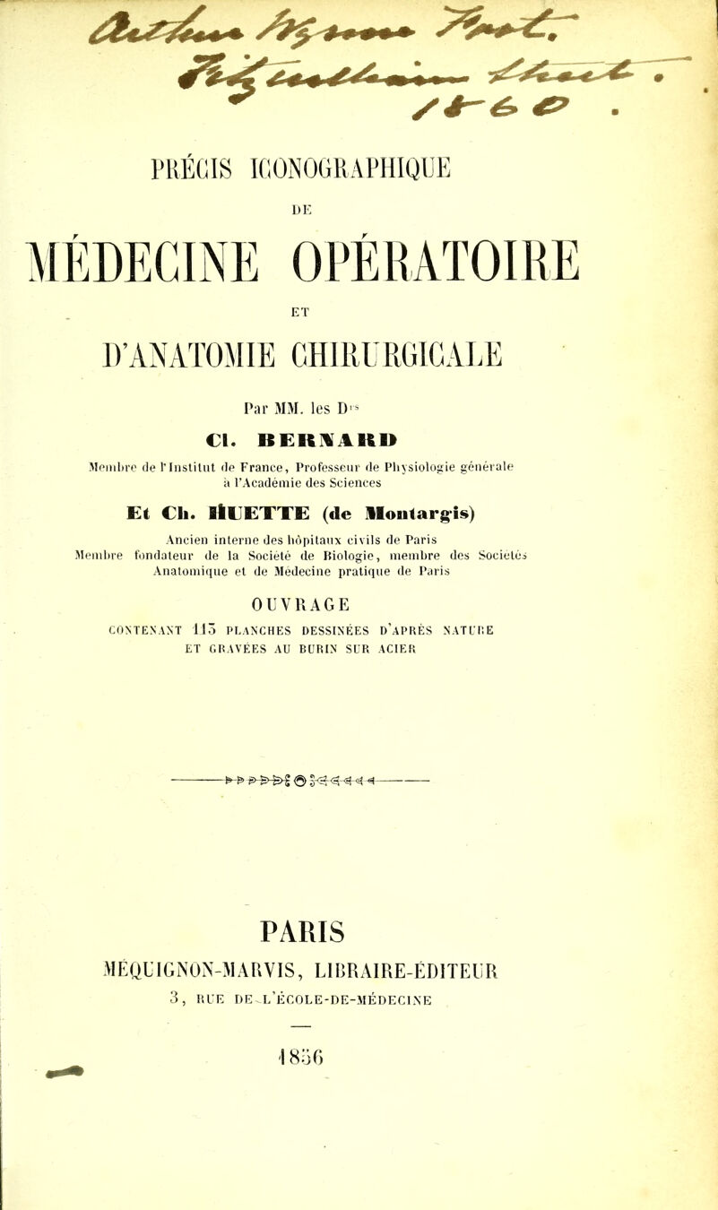 PRECIS ICONOGRAPHIQUE DE D’ANATOMIE CH I RU RG I CAL E Par MM. les D>* €1. BEKIA1ID Membre de l'Institut de France, Professeur de Physiologie générale h l’Académie des Sciences Et Ch. SlCETTE (de Ilonlargis) Ancien interne des hôpitaux civils de Paris Membre fondateur de la Société de biologie, membre des Sociétés Anatomique et de Médecine pratique de Paris OUVRAGE CONTENANT 113 PLANCHES DESSINÉES D’APRÈS NATURE ET GRAVÉES AU BURIN SUR ACIER >-£> <3> PARIS MEQÉIGN0N-MARV1S, LIBRAIRE-ÉDITEUR 3, RUE de^l’école-de-médecine