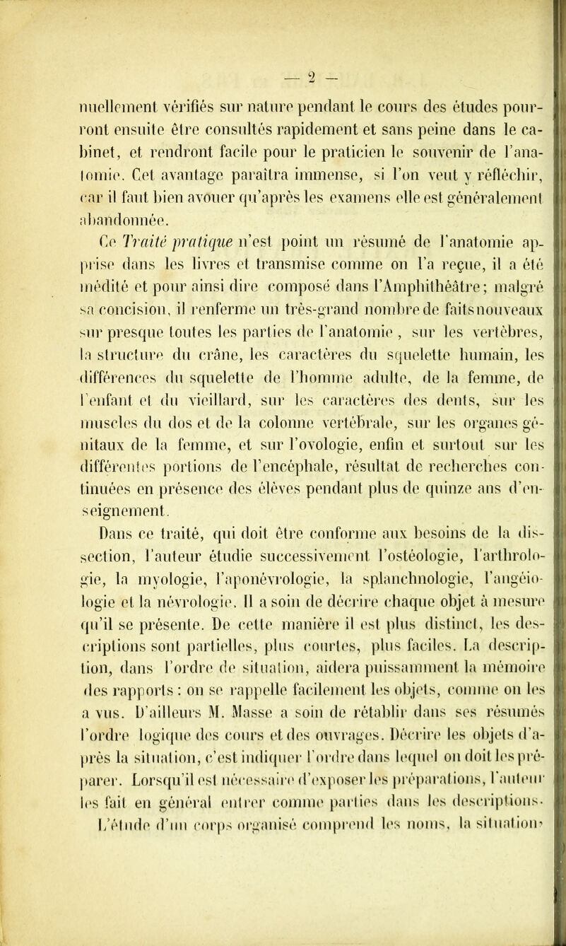 nuelloment vérifiés sur nature pendant le cours des études pour- ront ensuite être consultés rapidement et sans peine dans le ca- binet, et rendront facile pour le praticien le souvenir de l'ana- tomie. Cet avantage paraîtra immense, si l’on veut y réfléchir, car il faut bien avouer qu’après les examens elle est généralement abandonnée. Ce Traité pratique n’est point un résumé de l’anatomie ap- prise dans les livres et transmise comme on l’a reçue, il a été médité et pour ainsi dire composé dans l’Amphithéâtre; malgré sa concision, il renferme un très-grand nombre de faits nouveaux sur presque toutes les parties de l’anatomie , sur les vertèbres, la structure du crâne, les caractères du squelette humain, les différences du squelette de l’homme adulte, de la femme, de I1 enfant et du vieillard, sur les caractères des dents, sur les muscles du dos et de la colonne vertébrale, sur les organes gé- nitaux de la femme, et sur l’ovologie, enfin et surtout sur les différentes portions de l’encéphale, résultat de recherches con- tinuées en présence des élèves pendant plus de quinze ans d’en- seignement. Dans ce traité, qui doit être conforme aux besoins de la dis- section, l’auteur étudie successivement l’ostéologie, l’arthrolo- gie, la myologie, l’aponévrologie, la splanchnologie, l’angéio- logie et la névrologie. Il a soin de décrire chaque objet à mesure qu’il se présente. De cette manière il est plus distinct, les des- criptions sont partielles, plus courtes, plus faciles. La descrip- tion, dans l’ordre de situation, aidera puissamment la mémoire des rapports : on se rappelle facilement les objets, comme on les a vus. D’ailleurs M. Masse a soin de rétablir dans ses résumés l’ordre logique des cours et des ouvrages. Décrire les objets d’a- près la situation, c’est indiquer l’ordre dans lequel on doit les pré- parer. Lorsqu’il est nécessaire d’exposer les préparations, 1 auteur les fait en général entrer comme parties dans les descriptions- L’élude d’un corps organisé comprend les noms, la situation?