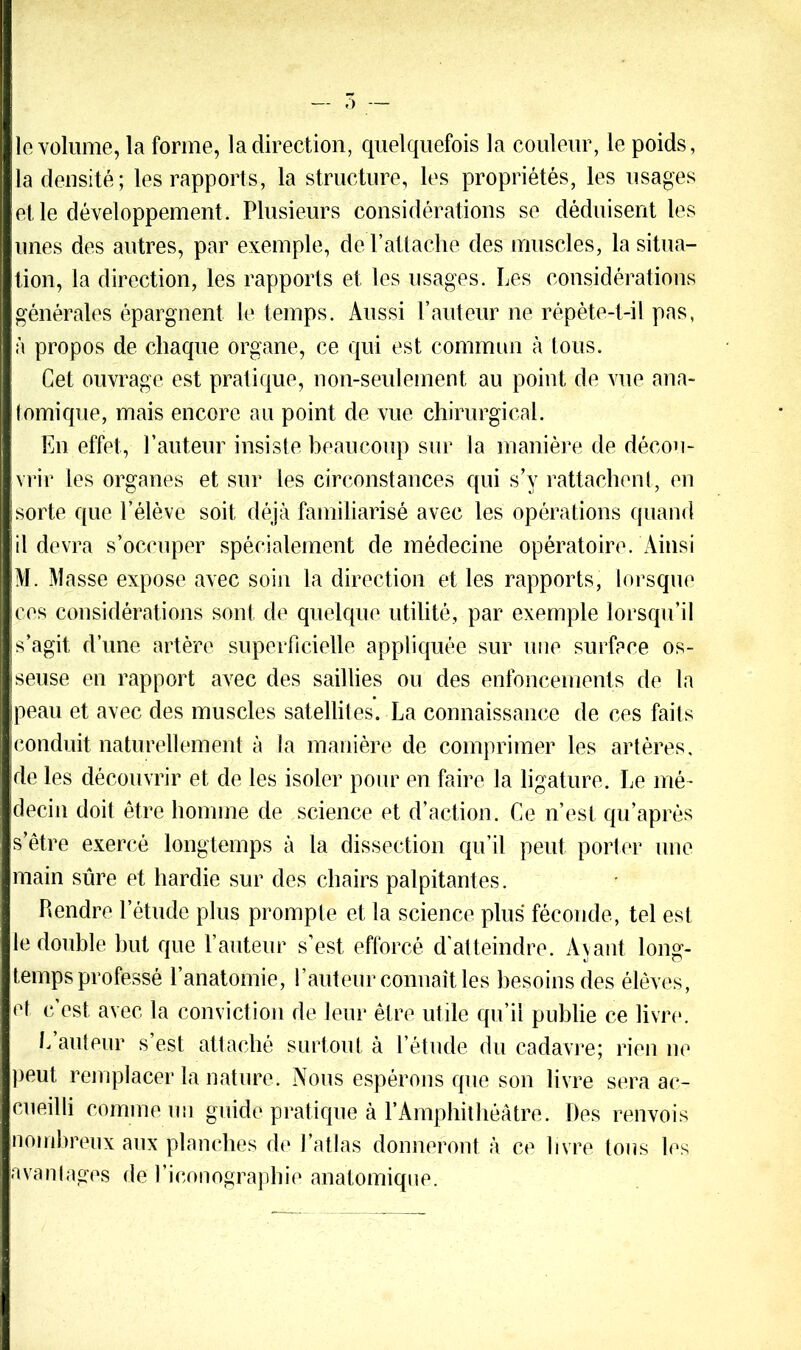 r) 10 volume, la forme, la direction, quelquefois la couleur, le poids, la densité; les rapports, la structure, les propriétés, les usages et le développement . Plusieurs considérations se déduisent les unes des autres, par exemple, de rattache des muscles, la situa- tion, la direction, les rapports et les usages. Les considérations générales épargnent le temps. Aussi l’auteur ne répète-t-il pas, à propos de chaque organe, ce qui est commun à tous. Cet ouvrage est pratique, non-seulement au point de vue ana- tomique, mais encore au point de vue chirurgical. En effet, l’auteur insiste beaucoup sur la manière de décou- vrir les organes et sur les circonstances qui s’v rattachent, en sorte que l’élève soit déjà familiarisé avec les opérations quand 11 devra s’occuper spécialement de médecine opératoire. Ainsi M. Masse expose avec soin la direction et les rapports, lorsque ces considérations sont de quelque utilité, par exemple lorsqu’il s’agit d’une artère superficielle appliquée sur une surface os- seuse en rapport avec des saillies ou des enfoncements de la peau et avec des muscles satellites. La connaissance de ces faits conduit naturellement à la manière de comprimer les artères, de les découvrir et de les isoler pour en faire la ligature. Le mé- decin doit être homme de science et d’action. Ce n’est qu’après s’être exercé longtemps à la dissection qu’il peut porter une main sûre et hardie sur des chairs palpitantes. Rendre l’étude plus prompte et la science plus féconde, tel est le double but que l’auteur s’est efforcé d'atteindre. Avant long- temps professé l’anatomie, l’auteur connaît les besoins des élèves, et c est avec la conviction de leur être utile qu’il publie ce livre. L auteur s’est attaché surtout à l’étude du cadavre; rien ne peut remplacer la nature. Nous espérons que son livre sera ac- cueilli comme un guide pratique à F Amphithéâtre. Des renvois nombreux aux planches de l’atlas donneront à ce livre tons les avantages de l’iconographie anatomique.