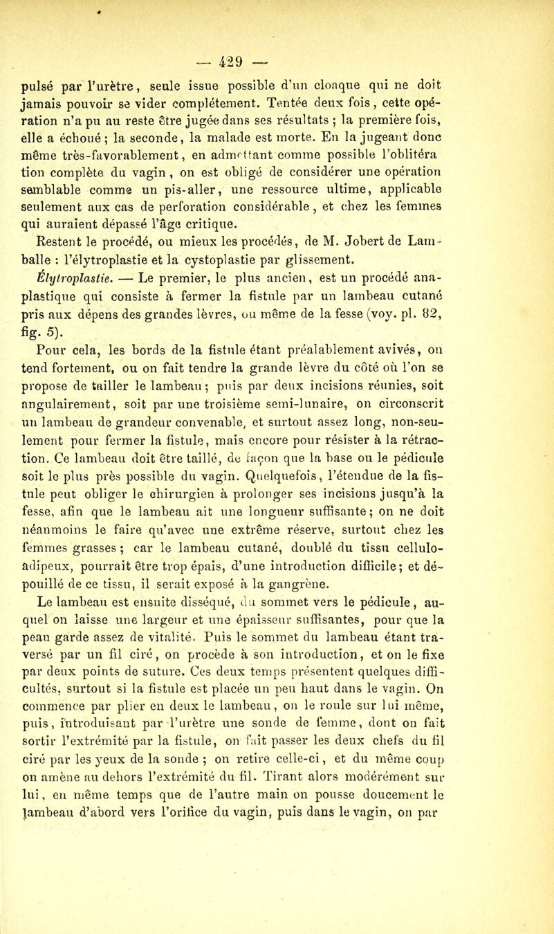 pulsé par l’urètre, seule issue possible d’un cloaque qui ne doit jamais pouvoir se vider complètement. Tentée deux fois, cette opé- ration n’a pu au reste être jugée dans ses résultats ; la première fois, elle a échoué; la seconde, la malade est morte. En la jugeant donc même très-favorablement, en admettant comme possible l'oblitéra tion complète du vagin , on est obligé de considérer une opération semblable comme un pis-aller, une ressource ultime, applicable seulement aux cas de perforation considérable, et chez les femmes qui auraient dépassé l’âge critique. Restent le procédé, ou mieux les procédés, de M. Jobert de Lam- balle : l’élytroplastie et la cystoplastie par glissement. Elytroplaslie. — Le premier, le plus ancien, est un procédé ana- plastique qui consiste à fermer la fistule par un lambeau cutané pris aux dépens des grandes lèvres, ou même de la fesse (voy. pl. 82, %• 5). Pour cela, les bords delà fistule étant préalablement avivés, on tend fortement, ou on fait tendre la grande lèvre du côté où l’on se propose de tailler le lambeau; puis par deux incisions réunies, soit nngulairement, soit par une troisième semi-lunaire, on circonscrit un lambeau de grandeur convenable, et surtout assez long, non-seu- lement pour fermer la fistule, mais encore pour résister à la rétrac- tion. Ce lambeau doit être taillé, de façon que la base ou le pédicule soit le plus près possible du vagin. Quelquefois, l’étendue de la fis- tule peut obliger le chirurgien à prolonger ses incisions jusqu’à la fesse, afin que le lambeau ait une longueur suffisante; on ne doit néanmoins le faire qu’avec une extrême réserve, surtout chez les femmes grasses ; car le lambeau cutané, doublé du tissu cellulo- adipeux, pourrait être trop épais, d’une introduction difficile; et dé- pouillé de ce tissu, il serait exposé à la gangrène. Le lambeau est ensuite disséqué, du sommet vers le pédicule, au- quel on laisse une largeur et une épaisseur suffisantes, pour que la peau garde assez de vitalité. Puis le sommet du lambeau étant tra- versé par un fil ciré, on procède à son introduction, et on le fixe par deux points de suture. Ces deux temps présentent quelques diffi- cultés, surtout si la fistule est placée un peu haut dans le vagin. On commence par plier en deux le lambeau, on le roule sur lui même, puis, introduisant par l’urètre une sonde de femme, dont on fait sortir l’extrémité par la fistule, on fait passer les deux chefs du fil ciré par les yeux de la sonde ; on retire celle-ci, et du même coup on amène au dehors l’extrémité du fil. Tirant alors modérément sur lui, en même temps que de l’autre main on pousse doucement le lambeau d’abord vers l’orifice du vagin, puis dans le vagin, on par