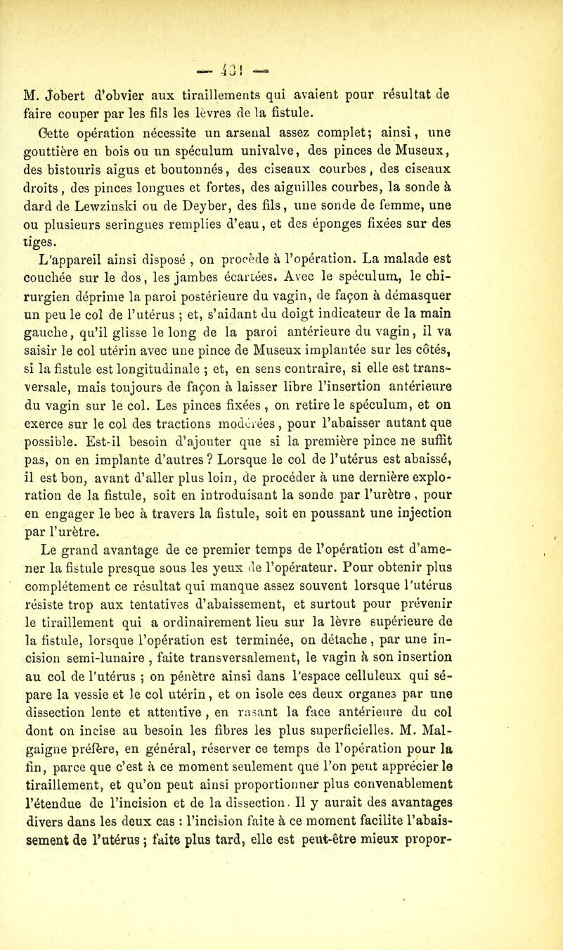 M. jobert d’obvier aux tiraillements qui avaient pour résultat de faire couper par les fils les lèvres de la fistule. Gette opération nécessite un arsenal assez complet; ainsi, une gouttière en bois ou un spéculum univalve, des pinces de Museux, des bistouris aigus et boutonnés, des ciseaux courbes, des ciseaux droits, des pinces longues et fortes, des aiguilles courbes, la sonde à dard de Lewzinski ou de Deyber, des fils, une sonde de femme, une ou plusieurs seringues remplies d’eau, et des éponges fixées sur des tiges. L’appareil ainsi disposé , on procède à l’opération. La malade est couchée sur le dos, les jambes écartées. Avec le spéculum, le chi- rurgien déprime la paroi postérieure du vagin, de façon à démasquer un peu le col de l’utérus ; et, s’aidant du doigt indicateur de la main gauche, qu’il glisse le long de la paroi antérieure du vagin, il va saisir le col utérin avec une pince de Museux implantée sur les côtés, si la fistule est longitudinale ; et, en sens contraire, si elle est trans- versale, mais toujours de façon à laisser libre l’insertion antérieure du vagin sur le col. Les pinces fixées, on retire le spéculum, et on exerce sur le col des tractions modérées, pour l’abaisser autant que possible. Est-il besoin d’ajouter que si la première pince ne suffit pas, on en implante d’autres? Lorsque le col de l’utérus est abaissé, il est bon, avant d’aller plus loin, de procéder à une dernière explo- ration de la fistule, soit en introduisant la sonde par l’urètre , pour en engager le bec à travers la fistule, soit en poussant une injection par l’urètre. Le grand avantage de ce premier temps de l’opération est d’ame- ner la fistule presque sous les yeux de l’opérateur. Pour obtenir plus complètement ce résultat qui manque assez souvent lorsque l’utérus résiste trop aux tentatives d’abaissement, et surtout pour prévenir le tiraillement qui a ordinairement lieu sur la lèvre supérieure de la fistule, lorsque l’opération est terminée, on détache, par une in- cision semi-lunaire , faite transversalement, le vagin à son insertion au col de l’utérus ; on pénètre ainsi dans l’espace celluleux qui sé- pare la vessie et le col utérin, et on isole ces deux organes par une dissection lente et attentive , en rasant la face antérieure du col dont on incise au besoin les fibres les plus superficielles. M. Mal- gaigne préfère, en général, réserver ce temps de l’opération pour la fin, parce que c’est à ce moment seulement que l’on peut apprécier le tiraillement, et qu’on peut ainsi proportionner plus convenablement l’étendue de l’incision et de la dissection. Il y aurait des avantages divers dans les deux cas : l’incision faite à ce moment facilite l’abais- sement de l’utérus ; faite plus tard, elle est peut-être mieux propor-