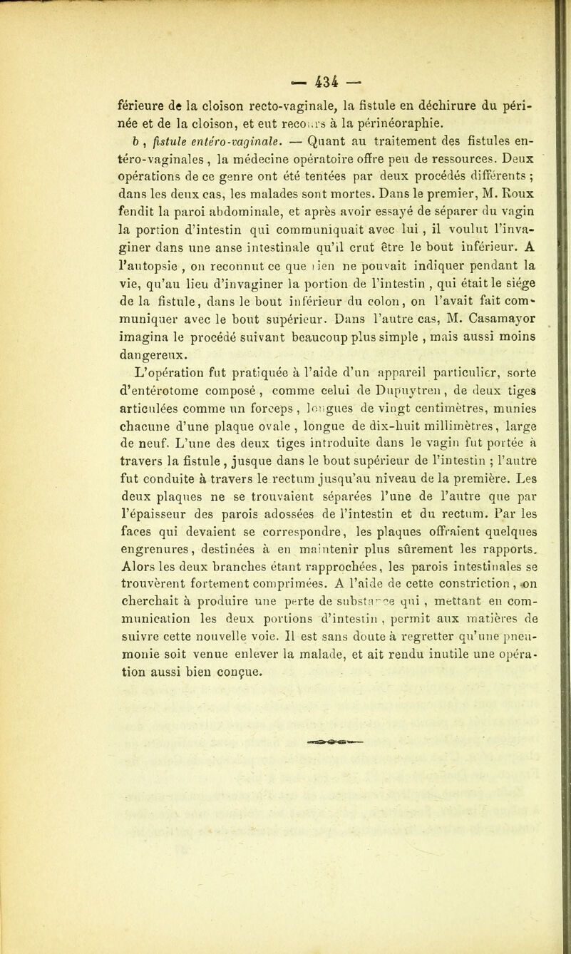 férieure de la cloison recto-vaginale, la fistule en déchirure du péri- née et de la cloison, et eut recours à la périnéoraphie. b , fistule entéro-vaginale. — Quant au traitement des fistules en- téro-vaginales , la médecine opératoire offre peu de ressources. Deux opérations de ce genre ont été tentées par deux procédés différents ; dans les deux cas, les malades sont mortes. Dans le premier, M. Roux fendit la paroi abdominale, et après avoir essayé de séparer du vagin la portion d’intestin qui communiquait avec lui , il voulut l’inva- giner dans une anse intestinale qu’il crut être le bout inférieur. A l’autopsie , on reconnut ce que tien ne pouvait indiquer pendant la vie, qu’au lieu d’invaginer la portion de l’intestin , qui était le siège de la fistule, dans le bout inférieur du colon, on l’avait fait com- muniquer avec le bout supérieur. Dans l’autre cas, M. Casamayor imagina le procédé suivant beaucoup plus simple , mais aussi moins dangereux. L’opération fut pratiquée à l’aide d’un appareil particulier, sorte d’entérotome composé, comme celui de Dupuytren, de deux tiges articulées comme un forceps , longues de vingt centimètres, munies chacune d’une plaque ovale, longue de dix-liuit millimètres, large de neuf. L’une des deux tiges introduite dans le vagin fut portée à travers la fistule , jusque dans le bout supérieur de l’intestin ; l’autre fut conduite à travers le rectum jusqu’au niveau de la première. Les deux plaques ne se trouvaient séparées l’une de l’autre que par l’épaisseur des parois adossées de l’intestin et du rectum. Par les faces qui devaient se correspondre, les plaques offraient quelques engrenures, destinées à en maintenir plus sûrement les rapports. Alors les deux branches étant rapprochées, les parois intestinales se trouvèrent fortement comprimées. A l’aide de cette constriction, on cherchait à produire une perte de substance qui , mettant en com- munication les deux portions d’intestin , permit aux matières de suivre cette nouvelle voie. Il est sans doute à regretter qu’une pneu- monie soit venue enlever la malade, et ait rendu inutile une opéra- tion aussi bien conçue.