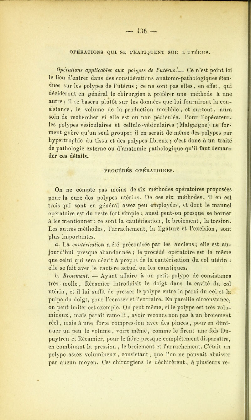 OPERATIONS QUI SE TtlATIQUENT SUR L UTÉRUS. Opérations applicables aux polypes de l’utérus.'— Ce n’est point ici le lieu d’entrer dans des considérations anatomo-pathologiques éten- dues sur les polypes de l’utérus ; ce ne sont pas elles , en effet, qui décideront en général le chirurgien à préférer une méthode à une autre ; il se basera plutôt sur les données que lui fourniront la con- sistance, le volume de la production morbide, et surtout, aura soin de rechercher si elle est ou non pédiculée. Pour l’opérateur, les polypes vésiculaires et cellulo-vésiculaires (Malgaigne) ne for- ment guère qu’un seul groupe; il en serait de même des polypes par hypertrophie du tissu et des polypes fibreux ; c’est donc à un traité de pathologie externe ou d’anatomie pathologique qu’il faut deman- der ces détails. PROCEDES OPERATOIRES. On ne compte pas moins de six méthodes opératoires proposées pour la cure des polypes utérins. De ces six méthodes, il en est trois qui sont en général assez peu employées, et dont le manuel opératoire est du reste fort simple ; aussi peut-on presque se borner à les mentionner : ce sont la cautérisation , le broiement, la torsion. Les autres méthodes, l’arrachement, la ligature et l’excision, sont plus importantes. a. La cautérisation a été préconisée par les anciens; elle est au- jourd’hui presque abandonnée ; le procédé opératoire est le même que celui qui sera décrit à propos de la cautérisation du col utérin : elle se fait avec le cautère actuel ou les caustiques, b. Broiement. — Ayant affaire à un petit polype de consistance très-molle, Récamier introduisit le doigt dans la cavité du col utérin , et il lui suffit de presser le polype entre la paroi du col et la pulpe du doigt, pour l’écraser et l’extraire. En pareille circonstance, on peut imiter cet exemple. On peut même, si le polype est très-volu- mineux, mais paraît ramolli, avoir recours non pas à un broiement réel, mais à une forte compression avec des pinces, pour en dimi- nuer un peu le volume, voire même, comme le firent une fois Du- puytren et Récamier, pour le faire presque complètement disparaître, en combinant la pression , le broiement et l’arrachement. C’était un polype assez volumineux, consistant, que l’on ne pouvait abaisser par aucun moyen. Ces chirurgiens le déchirèrent, à plusieurs re-