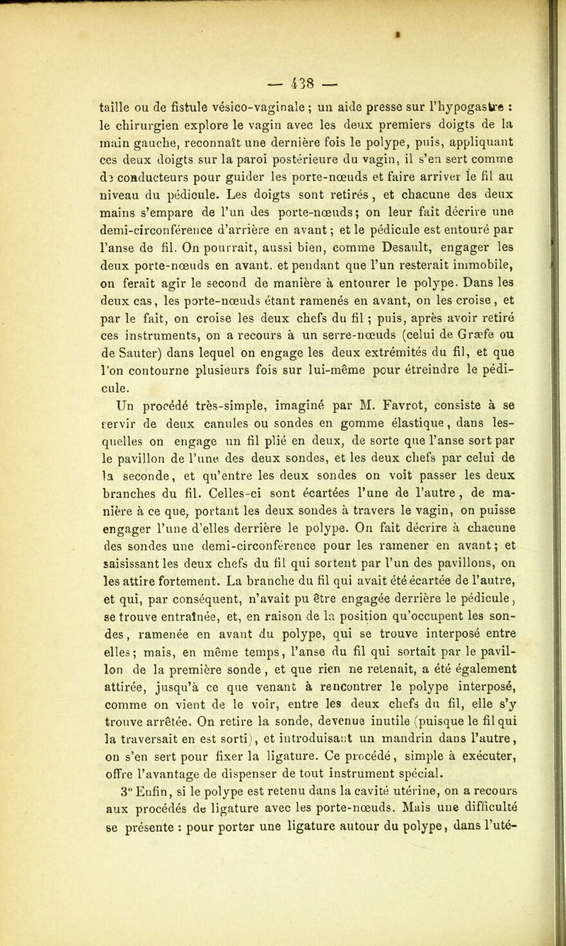taille ou de fistule vésico-vaginale ; un aide presse sur l’hypogasfcre : le chirurgien explore le vagin avec les deux premiers doigts de la main gauche, reconnaît une dernière fois le polype, puis, appliquant ces deux doigts sur la paroi postérieure du vagin, il s’en sert comme de conducteurs pour guider les porte-nœuds et faire arriver ie fil au niveau du pédioule. Les doigts sont retirés, et chacune des deux mains s’empare de l’un des porte-nœuds; on leur fait décrire une demi-circonférence d’arrière en avant ; et le pédicule est entouré par l’anse de fil. On pourrait, aussi bien, comme Desault, engager les deux porte-nœuds en avant, et pendant que l’un resterait immobile, on ferait agir le second de manière à entourer le polype. Dans les deux cas, les porte-nœuds étant ramenés en avant, on les croise, et par le fait, on croise les deux chefs du fil ; puis, après avoir retiré ces instruments, on a recours à un serre-nœuds (celui de Græfe ou de Sauter) dans lequel on engage les deux extrémités du fil, et que l’on contourne plusieurs fois sur lui-même pour étreindre le pédi- cule. Un procédé très-simple, imaginé par M. Favrot, consiste à se servir de deux canules ou sondes en gomme élastique, dans les- quelles on engage un fil plié en deux, de sorte que l’anse sort par le pavillon de l’une, des deux sondes, et les deux chefs par celui de la seconde, et qu’entre les deux sondes on voit passer les deux branches du fil. Celles-ci sont écartées l’une de l’autre , de ma- nière à ce que, portant les deux sondes à travers le vagin, on puisse engager l’une d’elles derrière le polype. On fait décrire à chacune des sondes une demi-circonférence pour les ramener en avant ; et saisissant les deux chefs du fil qui sortent par l’un des pavillons, on les attire fortement. La branche du fil qui avait été écartée de l’autre, et qui, par conséquent, n’avait pu être engagée derrière le pédicule, se trouve entraînée, et, en raison de la position qu’occupent les son- des , ramenée en avant du polype, qui se trouve interposé entre elles; mais, en même temps, l’anse du fil qui sortait par le pavil- lon de la première sonde , et que rien ne retenait, a été également attirée, jusqu’à ce que venant à rencontrer le polype interposé, comme on vient de le voir, entre les deux chefs du fil, elle s’y trouve arrêtée. On retire la sonde, devenue inutile (puisque le fil qui la traversait en est sorti), et introduisant un mandrin dans l’autre, on s’en sert pour fixer la ligature. Ce procédé, simple à exécuter, offre l’avantage de dispenser de tout instrument spécial. 3° Enfin, si le polype est retenu dans la cavité utérine, on a recours aux procédés de ligature avec les porte-nœuds. Mais une difficulté se présente : pour porter une ligature autour du polype, dans l’uté-