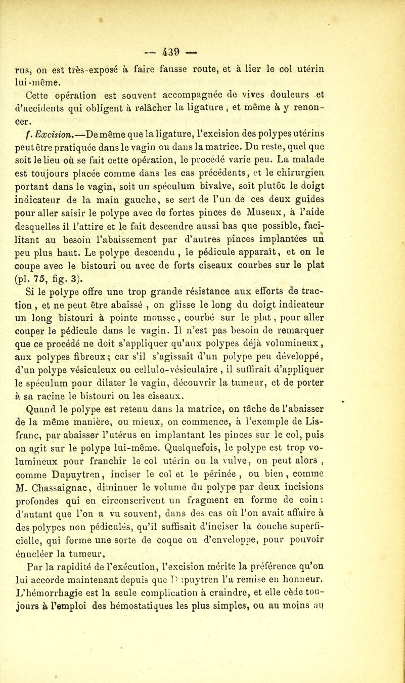 rus, on est très-exposé à faire fausse route, et à lier le col utérin lui -même. Cette opération est souvent accompagnée de vives douleurs et d’accidents qui obligent à relâcher la ligature , et même à y renon- cer. f. Excision.-—De même que la ligature, l’excision des polypes utérins peut être pratiquée dans le vagin ou dans la matrice. Du reste, quel que soit le lieu où se fait cette opération, le procédé varie peu. La malade est toujours placée comme dans les cas précédents, et le chirurgien portant dans le vagin, soit un spéculum bivalve, soit plutôt le doigt indicateur de la main gauche, se sert de l’un de ces deux guides pour aller saisir le polype avec de fortes pinces de Museux, à l’aide desquelles il l’attire et le fait descendre aussi bas que possible, faci- litant au besoin l’abaissement par d’autres pinces implantées un peu plus haut. Le polype descendu , le pédicule apparaît, et on le coupe avec le bistouri ou avec de forts ciseaux courbes sur le plat (pl. 75, fig. 3). Si le polype offre une trop grande résistance aux efforts de trac- tion , et ne peut être abaissé , on glisse le long du doigt indicateur un long bistouri à pointe mousse, courbé sur le plat, pour aller couper le pédicule dans le vagin. Il n’est pas besoin de remarquer que ce procédé ne doit s’appliquer qu’aux polypes déjà volumineux, aux polypes fibreux; car s’il s’agissait d’un polype peu développé, d’un polype vésiculeux ou cellulo-vésiculaire , il suffirait d’appliquer le spéculum pour dilater le vagin, découvrir la tumeur, et de porter à sa racine le bistouri ou les ciseaux. Quand le polype est retenu dans la matrice, on tâche de l’abaisser de la même manière, ou mieux, on commence, à l’exemple de Lis- franc, par abaisser l’utérus en implantant les pinces sur le col, puis on agit sur le polype lui-même. Quelquefois, le polype est trop vo- lumineux pour franchir le col utérin ou la vulve, on peut alors , comme Dupuytren, inciser le col et le périnée, ou bien, comme M. Chassaignac, diminuer le volume du polype par deux incisions profondes qui en circonscrivent un fragment en forme de coin : d’autant que l’on a vu souvent, dans des cas où l’on avait affaire à des polypes non pédicules, qu’il suffisait d’inciser la couche superfi- cielle, qui forme une sorte de coque ou d’enveloppe, pour pouvoir énucléer la tumeur. Par la rapidité de l’exécution, l’excision mérite la préférence qu’on lui accorde maintenant depuis que D ipuytren l’a remise en honneur. L’hémorrhagie est la seule complication à craindre, et elle cède tou- jours à l’emploi des hémostatiques les plus simples, ou au moins au
