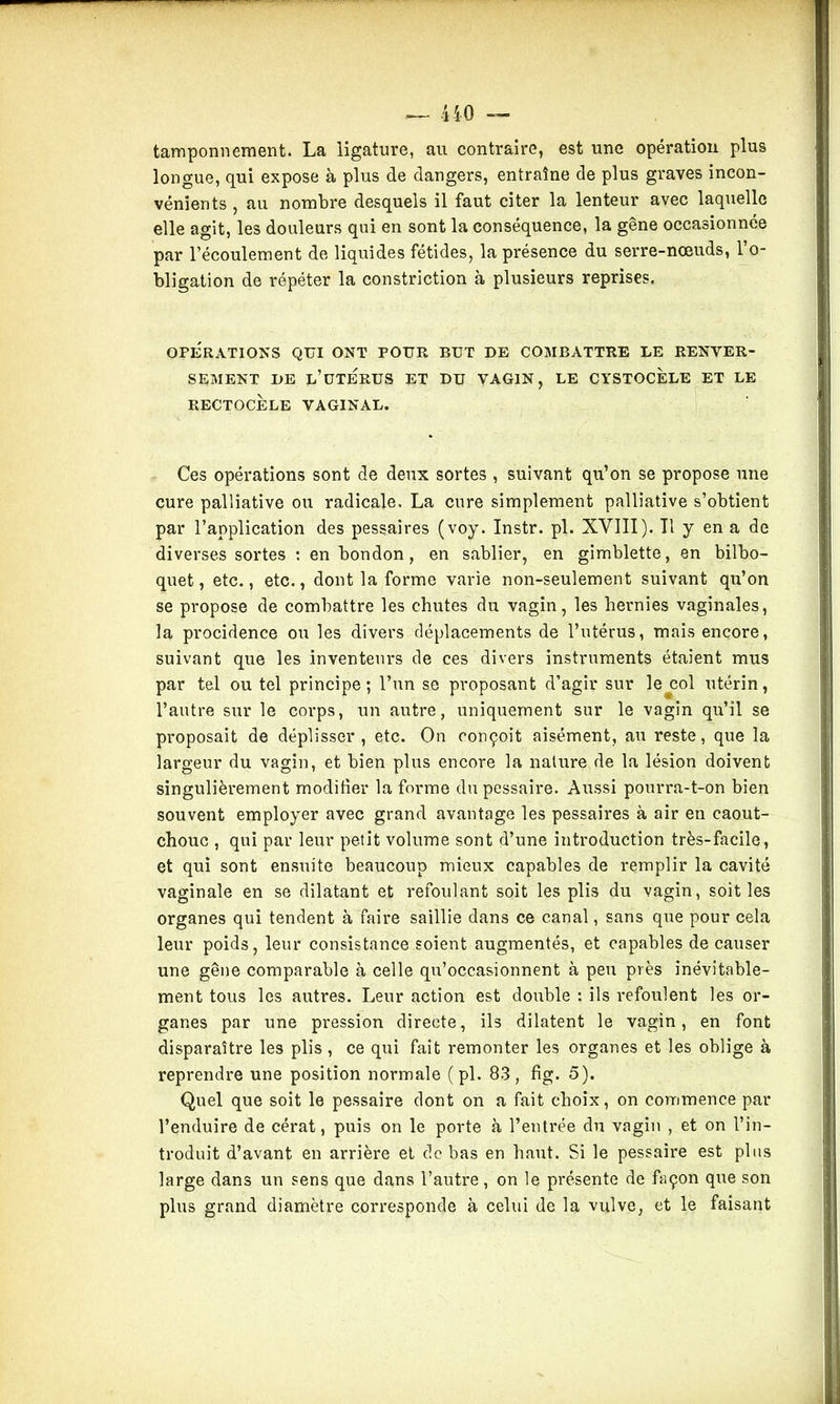tamponnement. La ligature, au contraire, est une opération plus longue, qui expose à plus de dangers, entraîne de plus graves incon- vénients , au nombre desquels il faut citer la lenteur avec laquelle elle agit, les douleurs qui en sont la conséquence, la gêne occasionnée par l’écoulement de liquides fétides, la présence du serre-nœuds, 1 o- bligation de répéter la constriction à plusieurs reprises. OPERATIONS QUI ONT POUR BUT DE COMBATTRE LE RENVER- SEMENT DE l’üTERUS ET DU VAGIN, LE CYSTOCELE ET LE RECTOCÈLE VAGINAL. Ces opérations sont cle deux sortes , suivant qu’on se propose une cure palliative ou radicale. La cure simplement palliative s’obtient par l’application des pessaires (voy. Instr. pl. XVIII). Il y en a de diverses sortes : enbondon, en sablier, en gimblette, en bilbo- quet, etc., etc., dont la forme varie non-seulement suivant qu’on se propose de combattre les chutes du vagin, les hernies vaginales, la procidence ou les divers déplacements de l’utérus, mais encore, suivant que les inventeurs de ces divers instruments étaient mus par tel ou tel principe; l’un se proposant d’agir sur le col utérin, l’autre sur le corps, un autre, uniquement sur le vagin qu’il se proposait de déplisser, etc. On conçoit aisément, au reste, que la largeur du vagin, et bien plus encore la nature de la lésion doivent singulièrement modifier la forme dupessaire. Aussi pourra-t-on bien souvent employer avec grand avantage les pessaires à air en caout- chouc , qui par leur petit volume sont d’une introduction très-facile, et qui sont ensuite beaucoup mieux capables de remplir la cavité vaginale en se dilatant et refoulant soit les plis du vagin, soit les organes qui tendent à faire saillie dans ce canal, sans que pour cela leur poids, leur consistance soient augmentés, et capables de causer une gêne comparable à celle qu’occasionnent à peu près inévitable- ment tous les autres. Leur action est double : ils refoulent les or- ganes par une pression directe, ils dilatent le vagin, en font disparaître les plis , ce qui fait remonter les organes et les oblige à reprendre une position normale (pl. 83, fig. 5). Quel que soit le pessaire dont on a fait choix, on commence par l’enduire de cérat, puis on le porte à l’entrée du vagin , et on l’in- troduit d’avant en arrière et de bas en haut. Si le pessaire est plus large dans un sens que dans l’autre, on le présente de façon que son plus grand diamètre corresponde à celui de la vulve, et le faisant