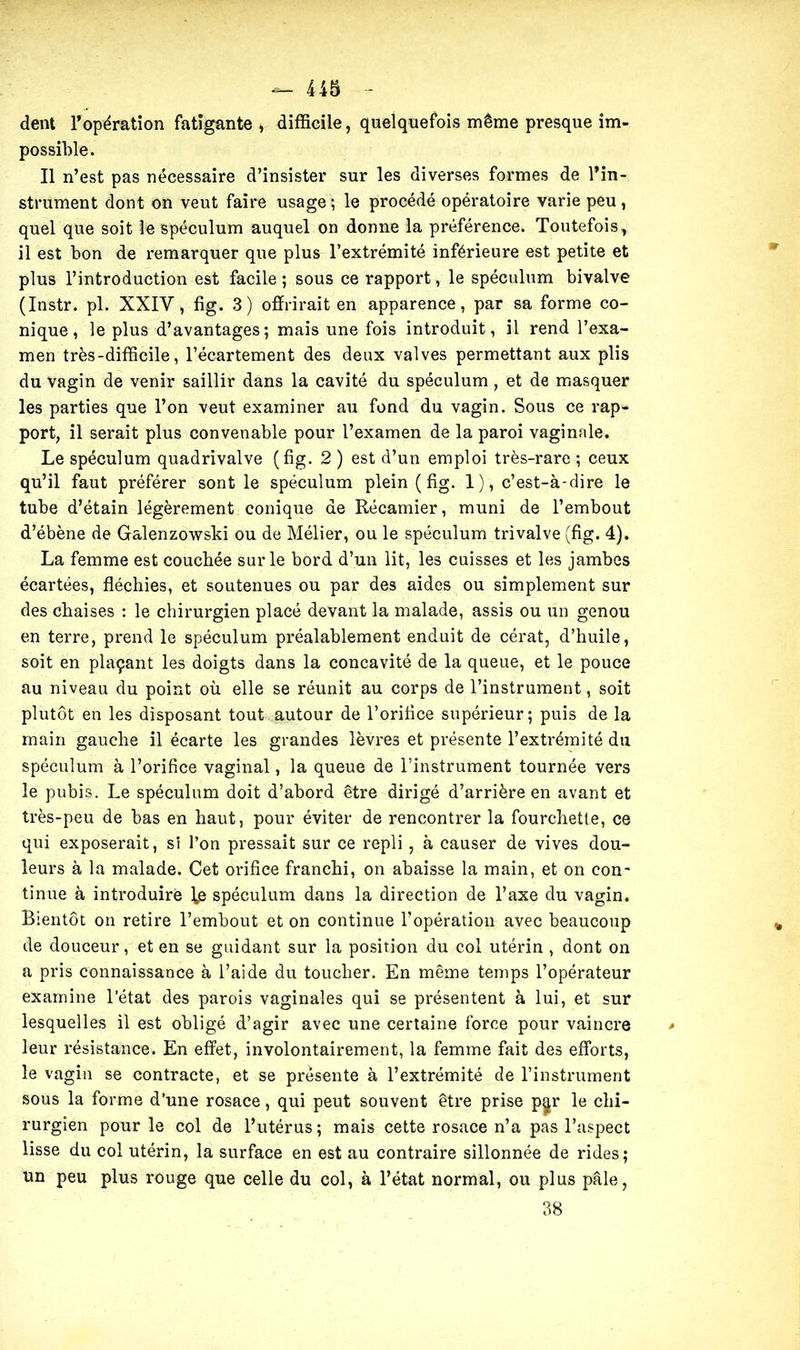 dent l’opération fatigante , difficile, quelquefois même presque im- possible. Il n’est pas nécessaire d’insister sur les diverses formes de l’in- strument dont on veut faire usage ; le procédé opératoire varie peu , quel que soit le spéculum auquel on donne la préférence. Toutefois, il est bon de remarquer que plus l’extrémité inférieure est petite et plus l’introduction est facile ; sous ce rapport, le spéculum bivalve (Instr. pl. XXIY, fig. 3) offrirait en apparence, par sa forme co- nique, le plus d’avantages; mais une fois introduit, il rend l’exa- men très-difficile, l’écartement des deux valves permettant aux plis du vagin de venir saillir dans la cavité du spéculum, et de masquer les parties que l’on veut examiner au fond du vagin. Sous ce rap- port, il serait plus convenable pour l’examen de la paroi vaginale. Le spéculum quadrivalve (fig. 2 ) est d’un emploi très-rare ; ceux qu’il faut préférer sont le spéculum plein (fig. 1), c’est-à-dire le tube d’étain légèrement conique de Récamier, muni de l’embout d’ébène de Galenzowski ou de Mélier, ou le spéculum trivalve (fig. 4). La femme est couchée sur le bord d’un lit, les cuisses et les jambes écartées, fléchies, et soutenues ou par des aides ou simplement sur des chaises : le chirurgien placé devant la malade, assis ou un genou en terre, prend le spéculum préalablement enduit de cérat, d’huile, soit en plaçant les doigts dans la concavité de la queue, et le pouce au niveau du point où elle se réunit au corps de l’instrument, soit plutôt en les disposant tout autour de l’orifice supérieur; puis de la main gauche il écarte les grandes lèvres et présente l’extrémité du spéculum à l’orifice vaginal, la queue de l’instrument tournée vers le pubis. Le spéculum doit d’abord être dirigé d’arrière en avant et très-peu de bas en haut, pour éviter de rencontrer la fourchetle, ce qui exposerait, si l’on pressait sur ce repli, à causer de vives dou- leurs à la malade. Cet orifice franchi, on abaisse la main, et on con- tinue à introduire l,e spéculum dans la direction de l’axe du vagin. Bientôt on retire l’embout et on continue l’opération avec beaucoup de douceur, et en se guidant sur la position du col utérin , dont on a pris connaissance à l’aide du toucher. En même temps l’opérateur examine l’état des parois vaginales qui se présentent à lui, et sur lesquelles il est obligé d’agir avec une certaine force pour vaincre leur résistance. En effet, involontairement, la femme fait des efforts, le vagin se contracte, et se présente à l’extrémité de l’instrument sous la forme d’une rosace, qui peut souvent être prise p^r le chi- rurgien pour le col de l’utérus; mais cette rosace n’a pas l’aspect lisse du col utérin, la surface en est au contraire sillonnée de rides; un peu plus rouge que celle du col, à l’état normal, ou plus pâle, 38