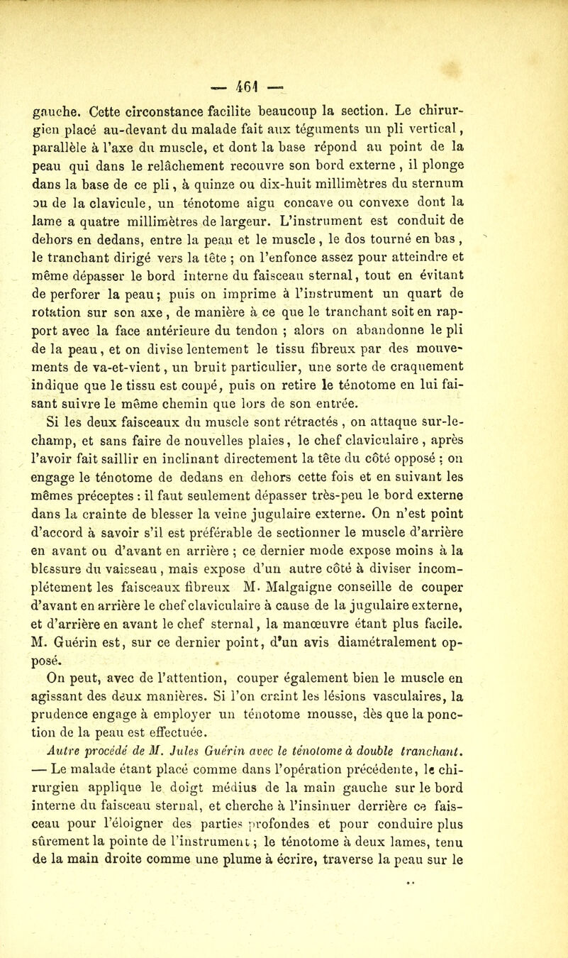 gauche. Cette circonstance facilite beaucoup la section. Le chirur- gien placé au-devant du malade fait aux téguments un pli vertical, parallèle à l’axe du muscle, et dont la base répond au point de la peau qui dans le relâchement recouvre son bord externe, il plonge dans la base de ce pli, à quinze ou dix-huit millimètres du sternum ou de la clavicule, un ténotome aigu concave ou convexe dont la lame a quatre millimètres de largeur. L’instrument est conduit de dehors en dedans, entre la peau et le muscle , le dos tourné en bas , le tranchant dirigé vers la tête ; on l’enfonce assez pour atteindre et même dépasser le bord interne du faisceau sternal, tout en évitant de perforer la peau; puis on imprime à l’instrument un quart de rotation sur son axe , de manière à ce que le tranchant soit en rap- port avec la face antérieure du tendon ; alors on abandonne le pli de la peau, et on divise lentement le tissu fibreux par des mouve- ments de va-et-vient, un bruit particulier, une sorte de craquement indique que le tissu est coupé, puis on retire le ténotome en lui fai- sant suivre le même chemin que lors de son entrée. Si les deux faisceaux du muscle sont rétractés , on attaque sur-le- champ, et sans faire de nouvelles plaies, le chef claviculaire , après l’avoir fait saillir en inclinant directement la tête du côté opposé : on engage le ténotome de dedans en dehors cette fois et en suivant les mêmes préceptes : il faut seulement dépasser très-peu le bord externe dans la crainte de blesser la veine jugulaire externe. On n’est point d’accord à savoir s’il est préférable de sectionner le muscle d’arrière en avant ou d’avant en arrière ; ce dernier mode expose moins à la blessure du vaisseau , mais expose d’un autre côté à diviser incom- plètement les faisceaux fibreux M. Malgaigne conseille de couper d’avant en arrière le chef claviculaire à cause de la jugulaire externe, et d’arrière en avant le chef sternal, la manœuvre étant plus facile. M. Guérin est, sur ce dernier point, d*un avis diamétralement op- posé. On peut, avec de l’attention, couper également bien le muscle en agissant des deux manières. Si l’on craint les lésions vasculaires, la prudence engage à employer un ténotome mousse, dès que la ponc- tion de la peau est effectuée. Autre procédé de M. Jules Guérin avec le ténotome à double tranchant. — Le malade étant placé comme dans l’opération précédente, le chi- rurgien applique le doigt médius de la main gauche sur le bord interne du faisceau sternal, et cherche à l’insinuer derrière ce fais- ceau pour l’éloigner des parties profondes et pour conduire plus sûrement la pointe de l’instrument ; le ténotome à deux lames, tenu de la main droite comme une plume à écrire, traverse la peau sur le