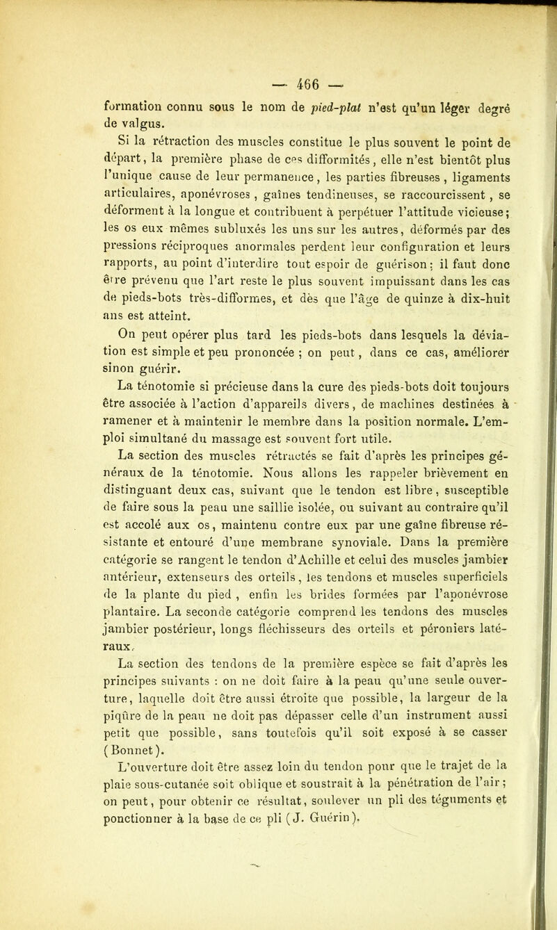 formation connu sous le nom de pied-plat n’est qu’un léger degré de valgus. Si la rétraction des muscles constitue le plus souvent le point de départ, la première phase de ces difformités, elle n’est bientôt plus l’unique cause de leur permanence , les parties fibreuses , ligaments articulaires, aponévroses, gaines tendineuses, se raccourcissent , se déforment à la longue et contribuent à perpétuer l’attitude vicieuse; les os eux mêmes subluxés les uns sur les autres, déformés par des pressions réciproques anormales perdent leur configuration et leurs rapports, au point d’interdire tout espoir de guérison: il faut donc être prévenu que l’art reste le plus souvent impuissant dans les cas de pieds-bots très-diflormes, et dès que l’âge de quinze à dix-huit ans est atteint. On peut opérer plus tard les pieds-bots dans lesquels la dévia- tion est simple et peu prononcée ; on peut, dans ce cas, améliorer sinon guérir. La ténotomie si précieuse dans la cure des pieds-bots doit toujours être associée à l’action d’appareils divers, de machines destinées à ramener et à maintenir le membre dans la position normale. L’em- ploi simultané du massage est souvent fort utile. La section des muscles rétractés se fait d’après les principes gé- néraux de la ténotomie. Nous allons les rappeler brièvement en distinguant deux cas, suivant que le tendon est libre, susceptible de faire sous la peau une saillie isolée, ou suivant au contraire qu’il est accolé aux os, maintenu contre eux par une gaîne fibreuse ré- sistante et entouré d’une membrane synoviale. Dans la première catégorie se rangent le tendon d’Achille et celui des muscles jambier antérieur, extenseurs des orteils, les tendons et muscles superficiels de la plante du pied , enfin les brides formées par l’aponévrose plantaire. La seconde catégorie comprend les tendons des muscles jambier postérieur, longs fléchisseurs des orteils et péroniers laté- raux, La section des tendons de la première espèce se fait d’après les principes suivants : on ne doit faire à la peau qu’une seule ouver- ture, laquelle doit être aussi étroite que possible, la largeur de la piqûre de la peau ne doit pas dépasser celle d’un instrument aussi petit que possible, sans toutefois qu’il soit exposé à se casser ( Bonnet ). L’ouverture doit être assez loin du tendon pour que le trajet de la plaie sous-cutanée soit oblique et soustrait à la pénétration de l’air; on peut, pour obtenir ce résultat, soulever un pli des téguments et ponctionner à la base de ce pli («J. Guérin).