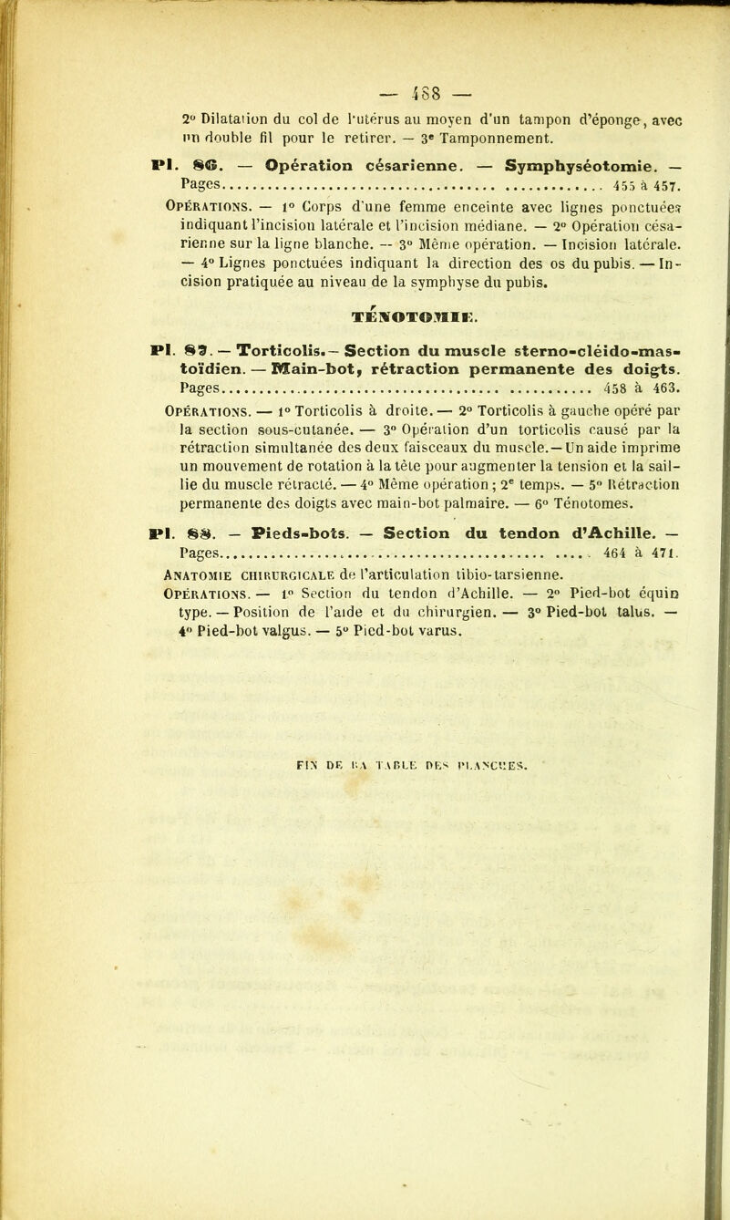 2° Dilatation du col de l’utérus au moyen d’un tampon d’éponge, avec un double fil pour le retirer. — 3e Tamponnement. 1*1. 8®. — Opération césarienne. — Symphyséotomie. — Pages 453 à 457. Opérations. — 1° Corps d’une femme enceinte avec lignes ponctuées indiquant l’incision latérale et l’incision médiane. — 2° Opération césa- rienne sur la ligne blanche. — 3° Même opération. — Incision latérale. — 4° Lignes ponctuées indiquant la direction des os du pubis. — In- cision pratiquée au niveau de la symphyse du pubis. TENOTOJIIt:. 8*1. 89. — Torticolis.—Section du muscle sterno-cléido-mas- toïdien.— Main-bot, rétraction permanente des doigts. Pages 458 à 463. Opérations. — 1° Torticolis à droite. — 2° Torticolis à gauche opéré par la section sous-cutanée. — 3° Opération d’un torticolis causé par la rétraction simultanée des deux faisceaux du muscle. —Un aide imprime un mouvement de rotation à la tète pour augmenter la tension et la sail- lie du muscle rétracté. — 4° Même opération ; 2e temps. — 5° Rétraction permanente des doigts avec main-bot palmaire. — 6° Ténotomes. PI. 88. — Pieds-bots. — Section du tendon d’Achille. — Pages 464 à 471. Anatomie chirurgicale de l’articulation tibio-tarsienne. Opérations. — 1° Section du tendon d’Achille. — 2° Pied-bot équin type. — Position de l’aide et du chirurgien.— 3° Pied-bot talus. — 4 Pied-bot valgus. — 5° Pied-bot varus. FIN DE RA TABLE DES PLANCHES.