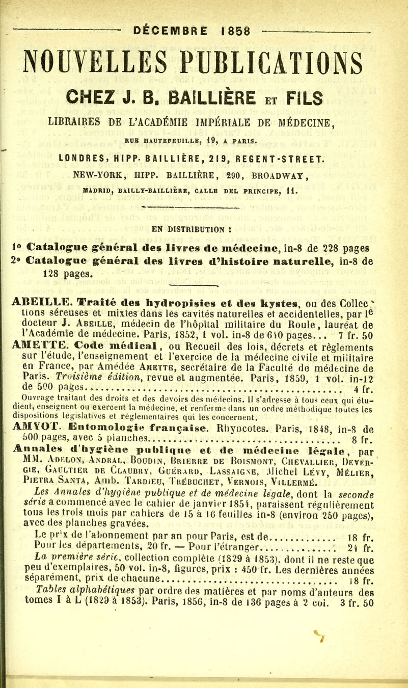 DÉCEMBRE 1858 NOUVELLES PUBLICATIONS CHEZ J. B. BAILLIÈRE n FILS LIBRAIRES DE L'ACADÉMIE IMPÉRIALE DE MÉDECINE, RUB HAOTEFEUILLE, 19, A. PARIS. LONDRES, HIPP. BAILLIÈRE, 219, REGENT-STREET. NEW-YORK, HIPP. BAILLIÈRE, 290, BROADWAY, MADRID, BAILLY-BAILLIÈRE, CALLB DEL PRINCIPE, 11. EN DISTRIBUTION î 1° Catalogue général des livres de médecine, in-8 de 228 pages 2® Catalogue général des livres d’histoire naturelle, in-8 de 128 pages. ABEILLE. Traité des hydropisies et des kystes, ou des Collée v lions séreuses et mixtes dans les cavités naturelles et accidentelles, par Ie docteur J. Abeille, médecin de l’hôpital militaire du Roule, lauréat de l’Académie de médecine. Paris, 1852, 1 vol. in-8 de 640 pages... 7 fr. 50 AME TTE. Code médical, ou Recueil des lois, décrets et règlements sur l’étude, l’enseignement et l’exercice de la médecine civile et militaire en France, par Amédée Amette, secrétaire de la Faculté de médecine de Paris. Troisième édition, revue et augmentée. Paris, 1859, 1 vol. in-12 de 500 pages. 4 fr Ouvrage traitant des droits et des devoirs des médecins. Il s’adresse à tous ceux qui étu- dient, enseignent ou exercent la médecine, et renferme dans un ordre méthodique toutes les dispositions législatives et réglementaires qui les concernent. AMYOT. Entomologie française. Rhyncotes. Paris, 1848, in-8 de 500 pages, avec 5 planches 8 fr. Annales d’hygiène publique et de médecine légale, par MM. Adf.lon, Andral, Boudin, Prieure de Boismont, Chevallier, Dever- gie, Gaultier de Claubry, Guérard, Lassaigne, .Michel Lévy, Mèlier, Pietra Santa, Amb. Tardieu, Trébuchet, Vernois, Villermé. Les Annales d’hygiène publique et de médecine légale, dont la seconde série a commencé avec le cahier de janvier 1854, paraissent régulièrement tous les trois mois par cahiers de 15 à 16 feuilies in-8 (environ 250 pages), avec des planches gravées. Le prx de l’abonnement par an pour Paris, est de 18 fr. Pour les départements, 20 fr. — Pour l’étranger 24 fr. La première série, collection complète (1829 à 1853), dont il ne reste que peu d exemplaires, 50 vol. in-8, figures, prix : 450 fr. Les dernières années séparément, prix de chacune jg fr. Tables alphabétiques par ordre des matières et par noms d’auteurs des