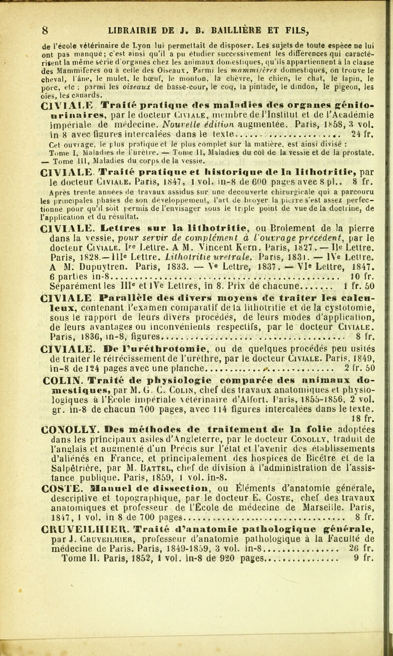 de l’école vétérinaire de Lyon lui permettait de disposer. Les sujets de toute espèce ne lui ont pas manqué; c'est ainsi qu’il a pu étudier successivement les différences qui caracté- risent la même série d'organes chez les animaux domestiques, qu’ils appartiennent à la classe des Mammifères ou à celle des Oiseaux. Parmi les mammi/cres domestiques, on trouve le cheval, l'âne, le mulet, le bœuf, le mouton, la chèvre, le chien, le chat, le lapin, le porc, etc ; parmi les oiseaux de basse-cour, le coq, la pintade, le dindon, le pigeon, les oies, les canards. CIVI ALT Traité pratique «1rs maladies «les organes génito- urinaires, par le docteur Civiale, membre de l’Institut et de l’Académie impériale de médecine. Nouvelle édition augmentée. Paris, 1*58, 8 vol. in 8 avec ligures intercalées dans le texte 24 fr. Cet ouviage, le plus pratiquée! le plus complet sur la matière, est ainsi divisé : Tome I, Maladies de i'urètre. — Tome 11, Maladies du col de la vessie et de la prostate. Tome Ht, Maladies du corps de la vessie. CIVIALE. Traité pratique et historique «le la lithotritie, par le docteur Civiale. Paris, 1847, 1 vol. in-8 de 600 pages avec 8 pl.. 8 fr. Après trente années de travaux assidus sur une decouverte chirurgicale qui a parcouru les principales phases de son développement, l’art de broyer la pierre s’est assez perfec- tionné pour qu’il soit permis de l’envisager sous le triple point de vue de la doctrine, de l’application et du résultat. CIVIALE. lettres sur la litliotritie, ou Broiement de la pierre dans la vessie, pour servir de complément à l'ouvrage précédent, par le docteur Civiale. Ire Lettre. A M. Vincent Kern. Paris, 1827. — Ile Lettre. Paris, 1828 —IIIe Lettre. Litliotritie urétrale. Paris, 1831. — IVe Lettre. A M: Dupuytren. Paris, 1833. — Ve Lettre, 1837VIe Lettre, 1847. 6 parties in-8 10 fr. Séparément les IIIe et iVe Lettres, in 8. Prix de chacune 1 fr. 60 CIVIALE Parallèle «les divers moyens «le traiter les calcu- lent, contenant l’examen comparatif delà lithotritie et delà cystotomie, sous le rapport de leurs divers procédés, de leurs modes d’applicaiion, de leurs avantages ou inconvénients respectifs, par le docteur Civiale. Paris, 183G, in-8, figures 8 fr. CIVIALE. ©e l’uréthrotomie, ou de quelques procédés peu usités de traiter Je rétrécissement de l’urèthre, par le docteur Civiale. Paris, 1849, in-8 de 124 pages avec une planche 2 fr. 60 COLIN. Traité «le physiologie comparée «les animaux «lo- mestiques, par M. G. C. Colin, chef des travaux anatomiques et physio- logiques à l’École impériale vétérinaire d’Alfort. Paris, 1866-1866, 2 vol. gr. in-8 de chacun 700 pages, avec 114 figures intercalées dans le texte. 18 fr. COAOLLY. ©es méthodes «le traitement de la folie adoptées dans les principaux asiles d’Angleterre, par le docteur Conolly, traduit de l’anglais et augmenté d’un Précis sur l’état et l’avenir des établissements d’aliénés en France, et principalement des hospices de Bicétre el de la Salpêtrière, par M. Batthl, chef de division à l’administration de l’assis- tance publique. Paris, 1869, 1 vol. in-8. COSTE. Manuel «le dissection, ou Éléments d’anatomie générale, descriptive et topographique, par le docteur E. Coste, chef des travaux anatomiques et professeur de l’École de médecine de Marseille. Paris, 1847, 1 vol. in 8 de 700 pages 8 fr. CRU VE1LI1IEU. Traité «Uanatomie pathologique générale, par J. Cruveilhier, professeur d’anatomie pathologique à la Faculté de médecine de Paris. Paris, 1849-1859, 3 vol. in-8 26 fr. Tome IL Paris, 1852, 1 vol. in-8 de 920 pages 9 fr.