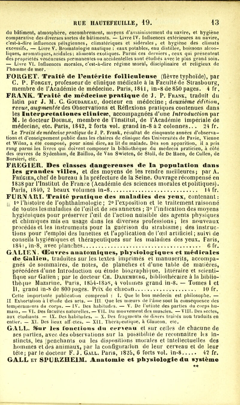 du bâtiment, atmosphère, encombrement, moyens d’assainissement du navire, et hygiène comparative des diverses sortes de bâtiments. — Livre IV. Influences extérieures au navire, c’est-à-dire influences pélagiennes, climatériques et sidérales, et hygiène des climats excessifs. — Livre V. Bromatologie nautique : eaux potables, eau distillée, boissons alcoo- liques, aromatiques, acidulés ; aliments exotiques. Parmi ces derniers , ceux qui présentent des propriétés vénéneuses permanentes ou accidentelles sont étudiés avec le plus grand soin. — Livre VI. Influences morales, c’est-à-dire régime moral, disciplinaire et religieux de l’homme de mer. FOllGrET. Traité île l’entérite folliculeuse (fièvre typhoïde), par C. P. Forget, professeur de clinique médicale à ia Faculté de Strasbourg, membre de l’Académie de médecine. Paris, 1841, in-8 de 850 pages. 4 fr. FRANK.. Traité de médecine pratique de J. P. Frank, traduit du latin par J. M. G. Goudareau, docteur en médecine ; deuxième édition, revue, augmentée des Observations et Réflexions pratiques contenues dans les Interpretatioues clinicæ, accompagnées d’une Introduction par M. le docteur Double, membre de l’Institut, de l’Académie impériale de médecine, etc. Paris, 1842, 2 forts vol. grand in-8 à2 colonnes... 24 fr. Le Traité de médecine pratique de J. P. Frank, résultat de cinquante années d’observa- tions et d’enseignement public dans les chaires de clinique des Universités de Pavie, Vienne et Wilna, a été composé, pour ainsi dire, au lit du malade. Dès son apparition, il a pris rang parmi les livres qui doivent composer la bibliothèque du médeciu praticien, à côté des œuvres de Sydenham, de Baillou, de Van Swieten, de Stoll, de De Haen, de Cullen, de Borsieri, etc. FREGIER. Des classes dangereuses de la population dans les grandes Tilles, et des moyens de les rendre meilleures; par A. Frégier, chef de bureau à la préfecture de la Seine. Ouvrage récompensé en 1838 par l’Institut de France (Académie des sciences morales etpolitiques). Paris, 1840, 2 beaux volumes in-8..... 14 fr. FURNARÏ. Traité pratique des maladies des yeux, contenant: Ig 1° l’histoire de l’ophthalmologie ; 2° l’exposition et le traitement raisonné de toutes les maladies de l’œil et de ses annexes; 3° l’indication des moyens hygiéniques pour préserver l’œil de l’action nuisible des agents physiques et chimiques mis en usage dans les diverses professions; les nouveaux procédés et les instruments pour la guérison du strabisme; des instruc- tions pour l’emploi des lunettes et l’application de l’œil artificiel; suivi de conseils hygiéniques et thérapeutiques sur les maladies des yeux. Faris, 184f, in-8, avec planches 6 fr. GALIEN. Œuvres anatomiques, physiologiques et médicales de $*alieu, traduites sur les textes imprimés et manuscrits, accompa- gnés de sommaires, de notes, de planches et d’une table de matières, précédées d’une Introduction ou étude biographique, littéraire et scienti- fique sur Galien ; par le docteur Ch. Daremberg, bibliothécaire à la biblio- thèque Mazarine. Paris, 1854-1858, 4 volumes grand in-8. — Tomes I et II, grand in-8 de 800 pages. Prix de chacun 10 fr. Cette importante publication comprend : I. Que le bon médecin est philosophe. — Il Exhortation à l étude des arts. — III. Que les mœurs de l'âme sont la conséquence des tempéraments du corps. — IV. Des habitudes. — V. De l'utilité des parties du corps hu- main.— VI. Des facultés naturelles. — VJI. Du mouvement des muscles. —VIII. Des sectes, aux etudiants — IX. Des habitudes, — X. Des fragments de divers traiiés non traduits en entier. — XI. Des lieux atf ctes. — XII. Thérapeutique, à Glaucon, etc. GALL. Sur les fonctions iln cerveau et sur celles de chacune de ses parties, avec des observations sur la possibilité de reconnaître les in- stincts, tes [penchants ou les dispositions morales et intellectuelles des hommes et des animaux, par la configuration de leur cerveau et de leur tête; par le docteur F. J. Gall. Parts, 1825, 6 forts vol. in-8 42 fr. GALL et SPLIRZHE1A1. Anatomie et physiologie do système