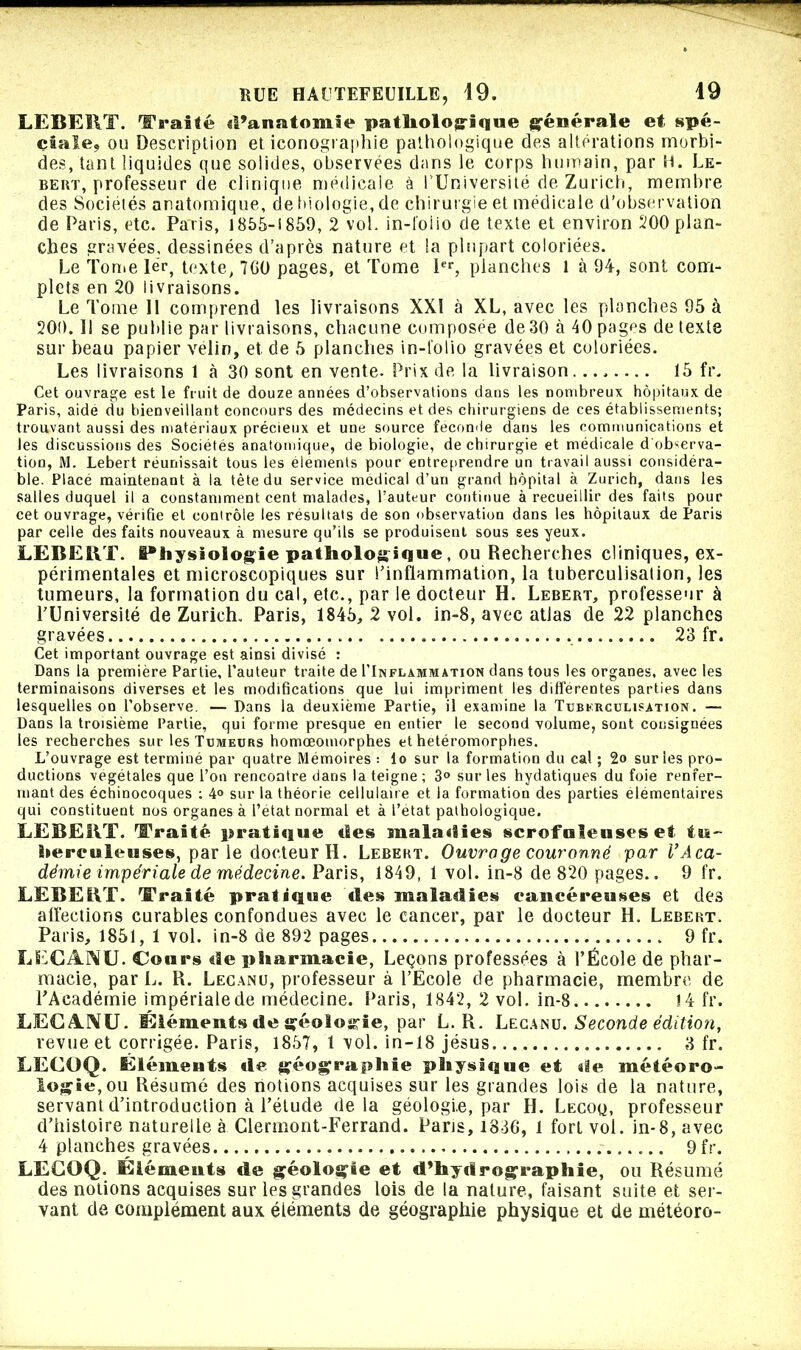 - 55 HUE HAUTEFEUILLE, 49. 19 LEBERT. Traité d’anatomie pathologique générale et spé- ciale, ou Description et iconographie pathologique des altérations morbi- des, tant liquides que solides, observées dans le corps humain, par H. Le- bert, professeur de clinique médicale à l’Université de Zurich, membre des Sociétés anatomique, de biologie, de chirurgie et médicale d’observation de Paris, etc. Paris, 1855-i859, 2 vol. in-folio de texte et environ 200 plan- ches gravées, dessinées d’après nature et la plupart coloriées. Le Ton>e 1er, texte, 700 pages, et Tome 1er, planches 1 à 04, sont com- plets en 20 livraisons. Le Tome II comprend les livraisons XXI à XL, avec les planches 95 à 200. Il se publie par livraisons, chacune composée de30 à 40 pages de texte sur beau papier vélin, et de 5 planches in-folio gravées et coloriées. Les livraisons 1 à 30 sont en vente. Prix de la livraison........ 15 fr. Cet ouvrage est le fruit de douze années d’observations dans les nombreux hôpitaux de Paris, aide du bienveillant concours des médecins et des chirurgiens de ces établissements; trouvant aussi des matériaux précieux et une source fécondé dans les communications et les discussions des Sociétés anatomique, de biologie, de chirurgie et médicale d'observa- tion, M. Lebert réunissait tous les éléments pour entreprendre un travail aussi considéra- ble. Placé maintenant à la tête du service medical d’un grand hôpital à Zurich, dans les salles duquel il a constamment cent malades, l’auteur continue à recueillir des faits pour cet ouvrage, vérifie et contrôle les résultats de son observation dans les hôpitaux de Paris par celle des faits nouveaux à mesure qu’ils se produisent sous ses yeux. LEBERT. {Physiologie pathologique, ou Recherches cliniques, ex- périmentales et microscopiques sur l’inflammation, la tuberculisation, les tumeurs, la formation du cal, etc., par le docteur H. Lebert, professeur à l’Université de Zurich. Paris, 1845, 2 vol. in-8, avec atlas de 22 planches gravées 23 fr. Cet important ouvrage est ainsi divisé : Dans la première Partie, l’auteur traite de I’Iisflammation dans tous les organes, avec les terminaisons diverses et les modifications que lui impriment les differentes parties dans lesquelles on l’observe. — Dans la deuxième Partie, il examine la Tuberculisation. — Dans la troisième Partie, qui forme presque en entier le second volume, sont consignées les recherches sur les Tumeurs homœoinorphes et hetéromorphes. L’ouvrage est terminé par quatre Mémoires : lo sur la formation du cal ; 2o sur les pro- ductions végétales que l’on rencontre dans la teigne; 3° sur les hydatiques du foie renfer- mant des échinocoques ; 4° sur la théorie cellulaire et la formation des parties élémentaires qui constituent nos organes à l’etat normal et à l’etat pathologique. LEBERT. Traité pratique des maladies scrofuleuses et tu- berculeuses, par le docteur H. Lebert. Ouvrage couronné par VAca- démie impériale de médecine. Paris, 1849, 1 vol. in-8 de 820 pages.. 9 fr. LEBERT. Traité pratique «les maladies cancéreuses et des affections curables confondues avec le cancer, par le docteur H. Lebert. Paris, 1851, 1 vol. in-8 de 892 pages 9 fr. LECANU. Cours de pharmacie, Leçons professées à l’École de phar- macie, par L. R. Lecanu, professeur à l’École de pharmacie, membre de l’Académie impérialede médecine. Paris, 1842, 2 vol. in-8 !4 fr. LECANU. Éléments de géologie, par L. R. Lecanu. Seconde édition, revue et corrigée. Paris, 1857, 1 vol. in-18 jésus 3 fr. LECOQ. Éléments «le géographie physique et de météoro- logie, ou Résumé des nolions acquises sur les grandes lois de la nature, servant d’introduction à l’étude delà géologi.e, par H. Lecoq, professeur d’histoire naturelle à Clermont-Ferrand. Paris, 1836, 1 fort vol. in-8, avec 4 planches gravées 9fr. LECOQ. Éléments de géologie et d’hy«irographie, ou Résumé des notions acquises sur les grandes lois de la nature, faisant suite et ser- vant de complément aux éléments de géographie physique et de météoro-