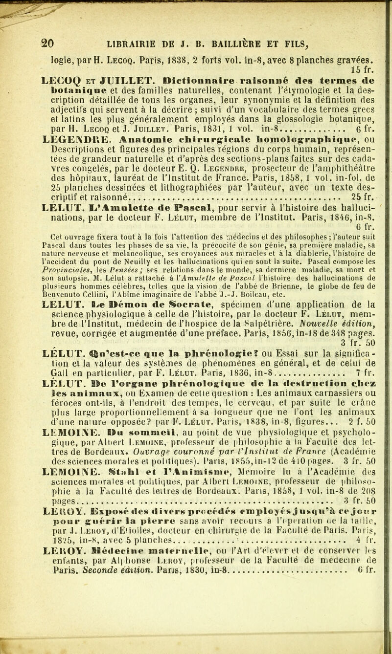 logie, par H. Lecoq. Paris, 1838, 2 forts vol. in-8,avec 8 planches gravées. 15 fr. LECOQ et JUILLET. Dictionnaire raisonne des termes de botanique et des familles naturelles, contenant l’étymologie et la des- cription détaillée de tous les organes, leur synonymie'et la définition des adjectifs qui servent à la décrire ; suivi d’un vocabulaire des termes grecs et. latins les plus généralement employés dans la glossologie botanique, par H. Lecoq et J. Juillet. Paris, 1831, 1 vol. in-8 6 fu- LEGENDRE. Anatomie chirurgicale homolographique, ou Descriptions et figures des principales régions du corps humain, représen- tées de grandeur naturelle et d’après des sections-plans faites sur des cada- vres congelés, par le docteur E. Q. Legendre, prosecteur de l’amphithéâtre des hôpitaux, lauréat de l’Institut de France. Paris, 1858, 1 vol. in-fol. de 25 planches dessinées et lithographiées par l’auteur, avec un texte des- criptif et raisonné 25 fr. LELUT, li’Amnlette «le Pascal, pour servir à l’histoire des halluci- nations, par le docteur F. Lélut, membre de l’Institut. Paris, 1846, in-8. 6 fr. Cet ouvrage fixera tout à la fois l’attention des médecins et des philosophes ; l’auteur suit Pascal dans toutes les phases de sa vie, la précocité de son génie, sa première maladie, sa nature nerveuse et mélancolique, ses croyances aux miracles et à la diablerie, l’histoire de l’accident du pont de Ncuilly et les hallucinations qui en sont la suite. Pascal compose les Provinciales, les Pensées; ses relations dans le monde, sa derniere maladie, sa mort et son autopsie. M. Lélut a rattaché à VAmulette de Pascal l’histoire des hallucinations de plusieurs hommes célèbres, telles que la vision de l’abbé de Brienne, le globe de feu de Benvenuto Cellini, l’Abîme imaginaire de l’abbé J.-J. Boileau, etc. LELUT. ILe Démon de Socrate, spécimen d’une application de la science physiologique à celle de l’histoire, par le docteur F. Lélut, mem- bre de l’Institut, médecin de l’hospice delà Salpêtrière. Nouvelle édition, revue, corrigée et augmentée d’une préface. Paris, 1856, in-18 de 348 pages. 3 fr. 50 LELUT. ^«Uest-ce que la phrénologie? ou Essai sur la significa- tion et la valeur des systèmes de phénomènes en général, et de celui de Gall en particulier, par F. Lélut. Paris, 1836, in-8 7 fr. LELUT. Ile l’organe phrénologique de la destruction chez les animaux, ou Examen de cette quesiion : Les animaux carnassiers ou féroces ont-ils, à l’endroit des tempes, le cerveau, et par suite le crâne plus large proportionnellement à sa longueur que ne l’ont les animaux d’une nature opposée? par F. Lélut. Paris, 1838, in-8, figures... 2 f. 50 LEMOINE. Du sommeil, au point de vue physiologique et psycholo- gique, par Albert Lemoine, professeur de philosophie a la Faculté des let- tres de Bordeaux. Ouvrage couronné par l'Institut de France (Académie des sciences morales et politiques). Paris, 1855,in-12 de 410 pages. 3 fr. 50 LEMOINE. §t»hl et P Animisme, Mémoire lu à l’Académie des sciences morales et politiques, par Albert Lemoine, professeur de philoso- phie à la Faculté des lettres de Bordeaux. Paris, 1858, 1 vol. in-8 de 208 pages . 3 fr. 50 LEHOY. iExposédes divers procédés employés j usqn’à ce jour pour guérir la pierre sans avoir recours à l’operation oe la laille, par .1. Leroy, d’ËUoiles, docteur en chirurgie de la Faculté de Paris. Paris, 18v5, in-8, avec 5 planches - 4 fr. LEitOY. Médecine maternelle, ou l’Art d’élever et de conseiver les enfants, par Alphonse Llroy, professeur de la Faculté de medecine de Paris. Seconde édition. Paris, 1830, in-8 6 fr.