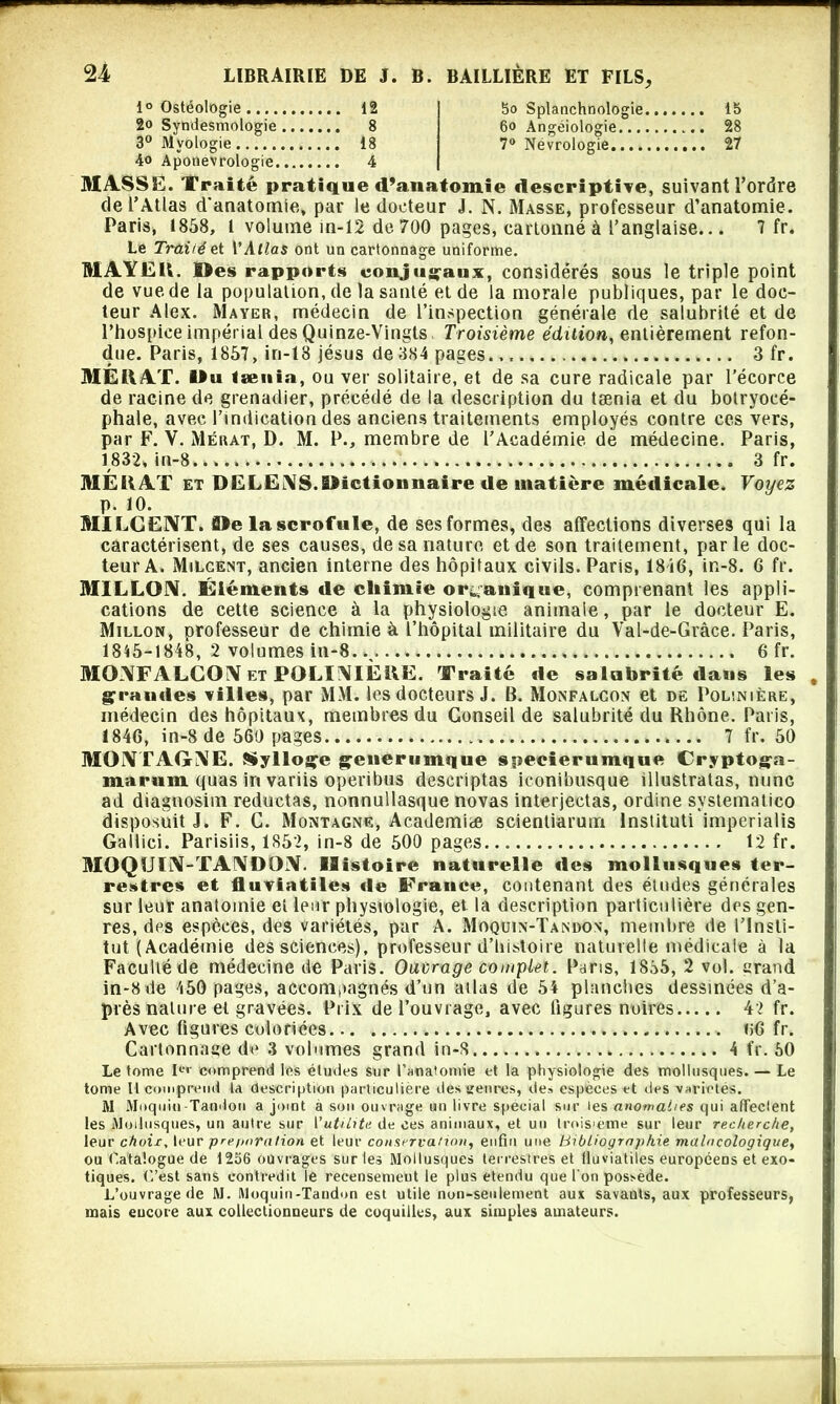 1° Ostéologie 12 2o Syndesmologie 8 3° Mvologie 18 4o Aponevrologie 4 5o Splanchnologie 15 6o Angéiologie 28 7° Névrologie 27 MASSE. Traité pratique d’anatomie descriptive, suivant l’ordre de l’Atlas d'anatomie, par le docteur J. N. Masse, professeur d’anatomie. Paris, 1858, l volume in-12 de 700 pages, cartonné à l’anglaise... 7 fr. Le Trai/é et VAtlas ont un cartonnage uniforme. HIAYËU. Des rapports conjugaux, considérés sous le triple point de vue de la population, de la santé et de la morale publiques, par le doc- teur Alex. Mayer, médecin de l’inspection générale de salubrité et de l’hospice impérial des Quinze-Vingts Troisième édition, entièrement refon- due. Paris, 1857, in-18 jésus de 384 pages., « 3 fr. ME HAT. 1» u taenia, ou ver solitaire, et de sa cure radicale par l’écorce de racine de grenadier, précédé de la description du tænia et du botryocé- phale, avec l’indication des anciens traitements employés contre ces vers, par F. Y. Mérat, D. M. P., membre de l’Académie de médecine. Paris, 1832, in-8.... » 3 fr. ME HAT et DELENS.SMctioimaire de matière médicale. Voyez p. 10. MILGE3VT. 0îe la scrofule, de ses formes, des affections diverses qui la caractérisent, de ses causes, de sa nature et de son traitement, par le doc- teur A. Milgent, ancien interne des hôpitaux civils. Paris, 18i6, in-8. G fr. MILLON. Éléments de chimie organique, comprenant les appli- cations de cette science à la physiologie animale, par le docteur E. Millon, professeur de chimie à l’hôpital militaire du Val-de-Grâce. Paris, 1845-1848, 2 volumes in-8. 6 fr. MONFALCON et POLINIÈIVE. Traité de salubrité dans les grandes villes, par MM. les docteurs J. B. Monfalcon et de Polinière, médecin des hôpitaux, membres du Conseil de salubrité du Rhône. Paris, 184G, in-8 de 560 pages 7 fr. 50 MONTAGNE. Sylloçe geuerumque speeierumque Cryptoga- marnm quas in variis operibus descriptas iconibusque illustratas, mine ad diagnosim reductas, nonnullasque novas interjectas, ordine systematico disposait J. F. C. Montagne, Academiæ scientiarum lnstituti imperialis Gallici. Parisiis, 1852, in-8 de 500 pages 12 fr. MOQU1N-TANDON. Histoire naturelle des mollusques ter- restres et fluviatiles de France, contenant des études générales sur leur anatomie et leur physiologie, et la description particulière des gen- res, des espèces, des variétés, par A. Moquin-Tandon, membre de l’Insti- tut (Académie des scienees), professeur d’histoire naturelle médicale à la Faculté de médecine de Paris. Ouvrage complet. Paris, 1855, 2 vol. ttrand in-8de 450 pages, accompagnés d’un allas de 54 planches dessinées d’a- près nature et gravées. Prix de l’ouvrage, avec ligures noires 4'2 fr. Avec figures coloriées... «G fr. Cartonnage de 3 volumes grand in-8 4 fr. 50 Le tome I01' comprend les études sur l'anatomie et la physiologie des mollusques. — Le tome II comprend la description particulière des genres, de» especes et des variétés. M Moquiu-Tandon a joint a son ouvrage un livre spécial sur les anomalies qui affectent les Mollusques, un autre sur l'utilité de ces animaux, et un troisième sur leur recherche, leur choix, leur pre paru lion et leur conservation, enfin une bibliographie main cologique, ou Catalogue de 1256 ouvrages sur les Mollusques terrestres et fluviatiles européens et exo- tiques. C’est sans contredit le recensement le plus étendu que l'on possède. L’ouvrage de M. Moquin-Taudon est utile non-seulement aux savauts, aux professeurs, mais encore aux collectionneurs de coquilles, aux simples amateurs.