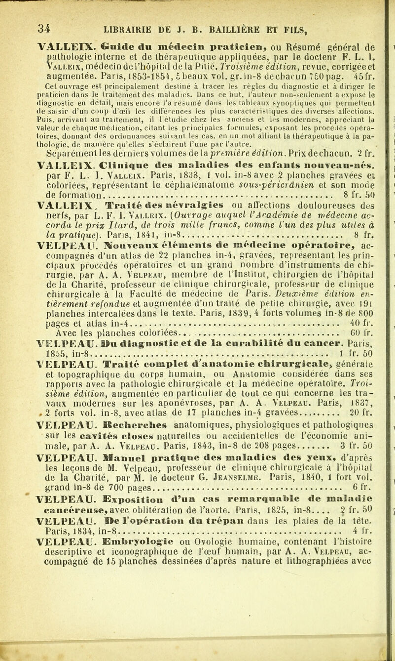 VALLEIX. Guide du médecin praticien, ou Résumé général de pathologie, interne et de thérapeutique appliquées, par le docteur F. L. 1. Valleix, médecin de l’hôpital delà Pitié. Troisième édition, revue, corrigée et augmentée. Pans, 1853-1854, 5beaux vol. gr.in-8 decbacun 750 pag. 45fr. Cet ouvrage est principalement destiné à tracer les règles du diagnostic et à diriger le praticien dans le traitement des maladies. Dans ce but, l’auteur nou-seulement a expose le diagnostic en détail, mais encore l’a résumé dans les tableaux synoptiques qui permettent de saisir d’un coup d’œil les dill’erences les plus caractéristiques des diverses alléchons. Puis, arrivant au traitement, il l'étudie chez les anciens et h‘s modernes, appréciant la valeur de chaque médication, citant les principales formules, exposant les procédés opéra- toires, donnant des ordonnances suivant les cas, en un mot alliant la thérapeutique à la pa- thologie, de manière qu’elles s’éclairent l’une par l’autre. Séparément les derniers volumes de la première édition. Prixdechacun. 2 fr. VALLEIX. Clinique «les maladies des enfants nouveau-nés. par F. L. I. Valleix. Paris, 1838, 1 vol. in-8avec 2 planches gravées et coloriées, représentant le céphaiématome sous-péricrânien et son mode de formation 8 fr. 50 VALLEIX, Traité des névralgies ou affections douloureuses des nerfs, par L. F. I. Valleix. {Ouvrage auquel l’Académie de médecine ac- corda le prix Itard, de trois mille francs, comme l'un des plus utiles à la pratique). Paris, 1841, in-8.... « 8 fr. VELPEAU. Nouveaux éléments de médecine opératoire, ac- compagnés d’uri atlas de 22 planches in-4, gravées, représentant les prin- cipaux procédés opératoires et un grand nombre d’instruments de chi- rurgie, par A. A. Velpeau, membre de l’Institut, chirurgien de l’hôpital delà Charité, professeur de clinique chirurgicale, professeur de clinique chirurgicale à la Faculté de médecine de Paris. Deuxième édition en- tièrement refondue et augmentée d’un traité de petite chirurgie, avec J9i planches intercalées dans le texte. Paris, 1839,4 forts volumes in-8 de 800 pages et atlas in-4 40 fr. Avec les planches coloriées... 00 fr. VELPEAU. f£u diagnostic et de la curabilité «lu cancer. Paris, 1855, in-8 1 fr. 50 VELPEAU. Traité complet d'anatomie chirurgicale, générale et topographique du corps humain, ou Anatomie considérée dans ses rapports avec la pathologie chirurgicale et la medecine opératoire. Troi- sième édition, augmentée en particulier de tout ce qui concerne les tra- vaux modernes sur les aponévroses, par A. A. Velpeau. Paris, 1837, .2 forts vol. in-8, avec atlas de 17 planches in-4 gravées 20 fr. VELPEAU. Kecliercïies anatomiques, physiologiques et pathologiques sur les cavités closes naturelles ou accidentelles de l’économie ani- male, par A. A. Velpeau. Paris, 1843, in-8 de 208 pages 3 fr. 50 VELPEAU. Manuel pratique «les maladies «les yeux, d’après les leçons de M. Velpeau, professeur de clinique chirurgicale à l’hôpital de la Charité, par M. le docteur G. Jeanselme. Paris, 1840, 1 fort vol. grand in-8 de 700 pages 6 fr. VELPEAU. Imposition d’un cas remarquable de maladie cancéreuse,avec oblitération de l’aorte. Paris, 1825, in-8.... 2 fi'- VELPEAU. Me l’opération du trépan dans les plaies de la tête. Paris, 1834, in-8 4 fr. VELPEAU. Embryologie ou Ovologie humaine, contenant l’histoire descriptive et iconographique de l’œuf humain, par A. A. Velpeau, ac- compagné de 15 planches dessinées d’après nature et lithographiées avec