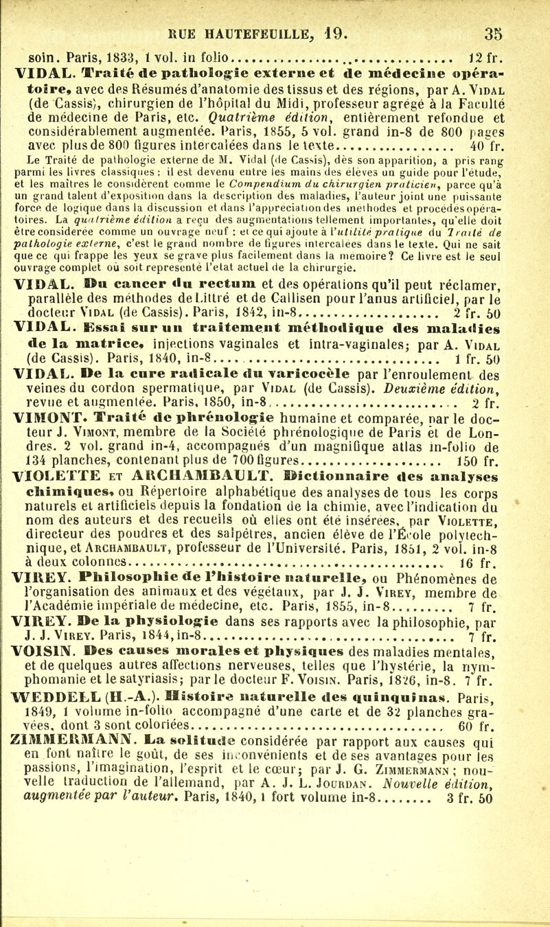 soin. Paris, 1833, 1 vol. in folio , 12 fr. VIDAL. Traité de pathologie externe et de médecine opéra- toire, avec des Résumés d’anatomie des tissus et des régions, par A. Vidal (de Cassis), chirurgien de l’hôpital du Midi, professeur agrégé à la Faculté de médecine de Paris, etc. Quatrième édition, entièrement refondue et considérablement augmentée. Paris, 1855, 5 vol. grand in-8 de 800 pages avec plus de 800 figures intercalées dans le texte. 40 fr. Le Traité de pathologie externe de M. Vidal (de Cassis), dès son apparition, a pris rang parmi les livres classiques ; il est devenu entre les mains des eleves un guide pour l’étude, et les maîtres le considèrent comme le Compendium du chirurgien praticien, parce qu’à un grand talent d’exposition dans la description des maladies, l’auteur joint une puissante force de logique dans la discussion et dans l’appréciation des méthodes et procédés opéra- toires. La quatrième édition a reçu des augmentations tellement importantes, qu’elle doit être considérée comme un ouvrage neuf : ei ce qui ajoute à futilité pratique du Traité de pathologie externe, c’est le grand nombre de figures intercalées dans le texte. Qui ne sait que ce qui frappe les yeux se grave plus facilement dans la mémoire? Ce livre est le seul ouvrage complet où soit représenté l’elat actuel de la chirurgie. VIDAL. cancer «lu rectum et des opérations qu’il peut réclamer, parallèle des méthodes de Littré et de Callisen pour l’anus artificiel, par le docteur Vidal (de Cassis). Paris, 1842, in-8, 2 fr. 50 VIDAL. Essai sur un traitement méthodique «les maladies «le la matrice, injections vaginales et intra-vaginales; par A. Vidal (de Cassis). Paris, 1840, in-8 1 fr. 50 VIDAL. De la cure ra«ticale «lu varicocèle par l’enroulement des veines du cordon spermatique, par Vidal (de Cassis). Deuxième édition, revue et augmentée. Paris, 1850, in-8. 2 fr. VIMONT. Traité de phrénologie humaine et comparée, nar le doc- teur J. Vimont, membre de la Société phrénologique de Paris et de Lon- dres. 2 vol. grand in-4, accompagnés d’un magnifique atlas m-folio de 134 planches, contenant plus de 700 figures 150 fr. VIOLETTE et ARCHAMBAULT, ©actionnaire «les analyses chimiques, ou Répertoire alphabétique des analyses de tous les corps naturels et artificiels depuis la fondation de la chimie, avec l’indication du nom des auteurs et des recueils où elies ont été insérées, par Violette, directeur des poudres et des salpêtres, ancien élève de l’École polytech- nique, et Archambault, professeur de l’Université. Paris, 1851, 2 vol. in-8 à deux colonnes 16 fr. VIREY. Philosophie de l’histoire naturelle, ou Phénomènes de l’organisation des animaux et des végétaux, par J. J. Virey, membre de l’Académie impériale de médecine, etc. Paris, 1855, in-8... 7 fr. VIREY. ©e la physiologie dans ses rapports avec la philosophie, par J. J. Virey. Paris, i844,in-8.. 7 fr. VOISIN, ©es causes morales et physiques des maladies mentales, et de quelques autres affections nerveuses, telles que l’hystérie, la nym- phomanie et lesatyriasis; parle docteur F. Voisin. Paris, 1826, in-8. 7 fr. WEDDELL (H.-A.). Histoire naturelle des quinquinas. Paris, 1849, 1 volume in-folio accompagné d’une carte et de 32 planches gra- vées, dont 3 sont coloriées 60 fr. ZIMMERMANN. La solitude considérée par rapport aux causes qui en font naître le goût, de ses inconvénients et de ses avantages pour les passions, l’imagination, l’esprit et le cœur; par J. G. Zimmermann; nou- velle traduction de l’allemand, par A. J, L. Jourdan. Nouvelle édition, augmentée par Vauteur. Paris, 1840, l fort volume in-8 3 fr. 50