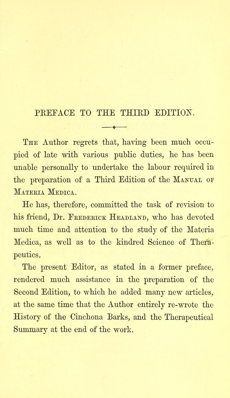 PREFACE TO THE THIRD EDITION. —*— The Author regrets that, haying been much occu- pied of late with various public duties, he has been unable personally to undertake the labour required in the preparation of a Third Edition of the Manual or Mateeia Memo a. He has, therefore, committed the task of revision to his friend, Dr. Ekedeeick Heauland, who has devoted much time and attention to the study of the Materia Medica, as weU as to the kindred Science of Thera- peutics. The present Editor, as stated in a former preface, rendered much assistance in the preparation of the Second Edition, to which he added many new articles, at the same time that the Author entirely re-wrote the History of the Cinchona Parks, and the Therapeutical Summary at the end of the work.