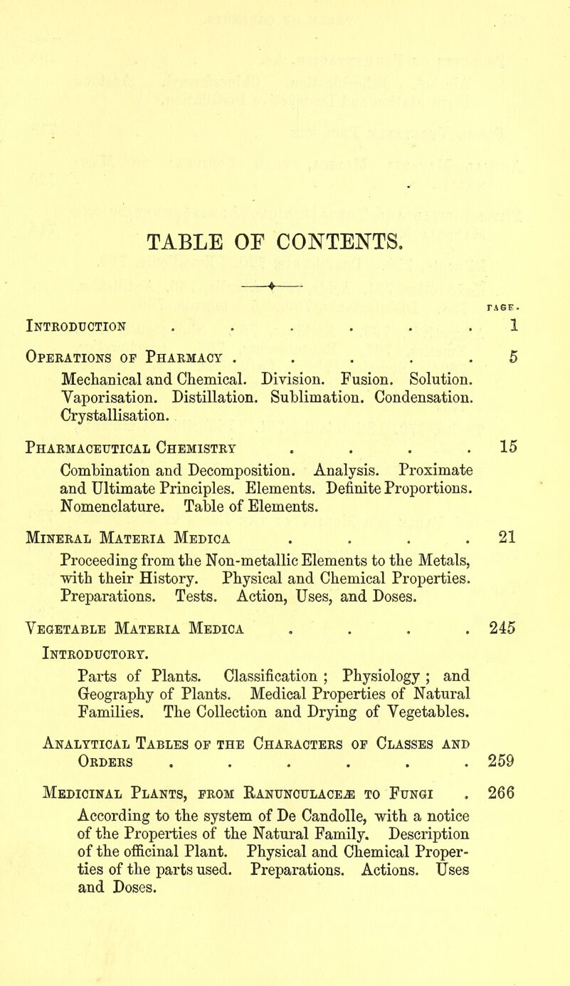 TABLE OF CONTENTS. Introduction ...... Operations of Pharmacy . . . . . Mechanical and Chemical. Division. Fusion. Solution. Vaporisation. Distillation. Sublimation. Condensation. Crystallisation. Pharmaceutical Chemistry .... Combination and Decomposition. Analysis. Proximate and Ultimate Principles. Elements. Definite Proportions. Nomenclature. Table of Elements. Mineral Materia Medica .... Proceeding from the Non-metallic Elements to the Metals, with their History. Physical and Chemical Properties. Preparations. Tests. Action, Uses, and Doses. Vegetable Materia Medica .... Introductory. Parts of Plants. Classification ; Physiology ; and Geography of Plants. Medical Properties of Natural Families. The Collection and Drying of Vegetables. Analytical Tables of the Characters of Classes and Orders ...... Medicinal Plants, from Ranunculacea3 to Fungi According to the system of De Candolle, with a notice of the Properties of the Natural Family. Description of the officinal Plant. Physical and Chemical Proper- ties of the parts used. Preparations. Actions. Uses and Doses. PAGE. 1 5 15 21 245 259 266