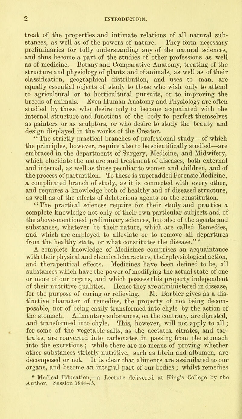 treat of the properties and intimate relations of all natural sub- stances, as well as of the powers of nature. They form necessary preliminaries for fully understanding any of the natural sciences, and thus become a part of the studies of other professions as well as of medicine. Botany and Comparative Anatomy, treating of the structure and physiology of plants and of animals, as well as of their classification, geographical distribution, and uses to man, are equally essential objects of study to those who wish only to attend to agricultural or to horticultural pursuits, or to improving the breeds of animals. Even Human Anatomy and Physiology are often studied by those who desire only to become acquainted with the internal structure and functions of the body to perfect themselves as painters or as sculptors, or who desire to study the beauty and design displayed in the works of the Creator. ‘ ‘ The strictly practical branches of professional study—of which the principles, however, require also to be scientifically studied—are embraced in the departments of Surgery, Medicine, and Midwifery, which elucidate the nature and treatment of diseases, both external and internal, as well as those peculiar to women and children, and of the process of parturition. To these is superadded Forensic Medicine, a complicated branch of study, as it is connected with every other, and requires a knowledge both of healthy and of diseased structure, as well as of the effects of deleterious agents on the constitution. ‘ ‘ The practical sciences require for their study and practice a complete knowledge not only of their own particular subjects and of the above-mentioned preliminary sciences, but also of the agents and substances, whatever be their nature, which are called Remedies, and which are employed to alleviate or to remove all departures from the healthy state, or what constitutes the disease.” * A complete knowledge of Medicines comprises an acquaintance with their physical and chemical characters, their physiological action, and therapeutical effects. Medicines have been defined to be, all substances which have the power of modifying the actual state of one or more of our organs, and which possess this property independent of their nutritive qualities. Hence they are administered in disease, for the purpose of curing or relieving. M. Barbier gives as a dis- tinctive character of remedies, the property of not being decom- posable, nor of being easily transformed into chyle by the action of the stomach. Alimentary substances, on the contrary, are digested, and transformed into chyle. This, however, will not apply to all; for some of the vegetable salts, as the acetates, citrates, and tar- trates, are converted into carbonates in passing from the stomach into the excretions ; while there are no means of proving whether other substances strictly nutritive, such as fibrin and albumen, are decomposed or not. It is clear that aliments are assimilated to our organs, and become an integral part of our bodies ; whilst remedies * Medical Education,—a Leetui-e delivered at King’s College by the Author. Session 1844-45.