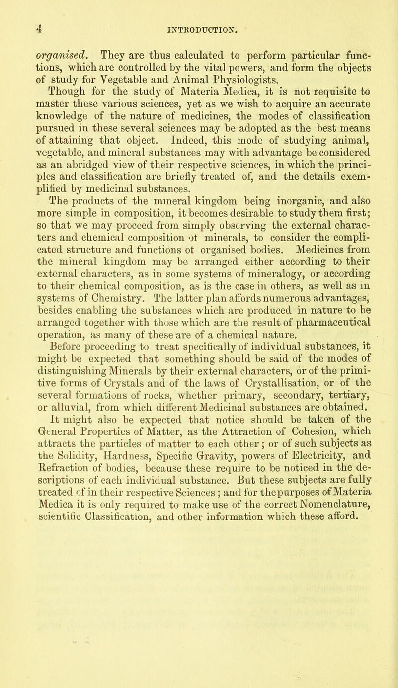 organised. They are thus calculated to perform particular func- tions, which are controlled by the vital powers, and form the objects of study for Vegetable and Animal Physiologists. Though for the study of Materia Medica, it is not requisite to master these various sciences, yet as we wish to acquire an accurate knowledge of the nature of medicines, the modes of classification pursued in these several sciences may be adopted as the best means of attaining that object. Indeed, this mode of studying animal, vegetable, and mineral substances may with advantage be considered as an abridged view of their respective sciences, in which the princi- ples and classification are briefly treated of, and the details exem- plified by medicinal substances. The products of the mineral kingdom being inorganic, and also more simple in composition, it becomes desirable to study them first; so that we may proceed from simply observing the external charac- ters and chemical composition of minerals, to consider the compli- cated structure and functions ot organised bodies. Medicines from the mineral kingdom may be arranged either according to their external characters, as in some systems of mineralogy, or according to their chemical composition, as is the case in others, as well as in systems of Chemistry. The latter plan affords numerous advantages, besides enabling the substances which are produced in nature to be arranged together with those which are the result of pharmaceutical operation, as many of these are of a chemical nature. Before proceeding to treat specifically of individual substances, it might be expected that something should be said of the modes of distinguishing Minerals by their external characters, or of the primi- tive forms of Crystals and of the laws of Crystallisation, or of the several formations of rocks, whether primary, secondary, tertiary, or alluvial, from which ditferent Medicinal substances are obtained. It might also be expected that notice should be taken of the General Properties of Matter, as the Attraction of Cohesion, which attracts the particles of matter to each other; or of such subjects as the Solidity, Hardness, Specific Gravity, powers of Electricity, and Refraction of bodies, because these require to be noticed in the de- scriptions of each individual substance. But these subjects are fully treated of in their respective Sciences; and for the purposes of Materia Medica it is only required to make use of the correct Nomenclature, scientific Classification, and other information which these afford.