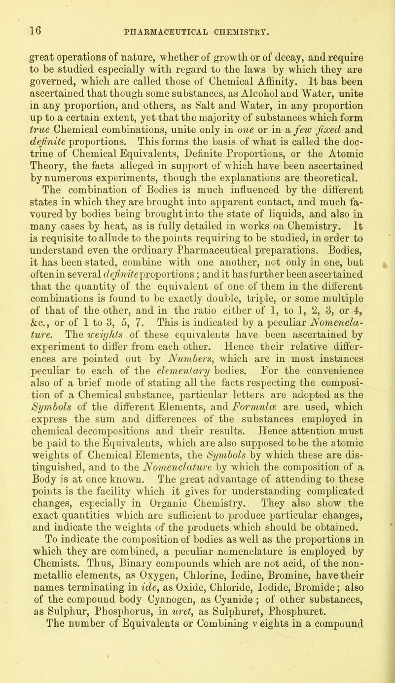 great operations of nature, whether of growth or of decay, and require to he studied especially with regard to the lawTs by which they are governed, which are called those of Chemical Affinity. It has been ascertained that though some substances, as Alcohol and Water, unite in any proportion, and others, as Salt and Water, in any proportion up to a certain extent, yet that the majority of substances which form true Chemical combinations, unite only in one or in a few fixed and definite proportions. This forms the basis of what is called the doc- trine of Chemical Equivalents, Definite Proportions, or the Atomic Theory, the facts alleged in support of which have been ascertained by numerous experiments, though the explanations are theoretical. The combination of Bodies is much influenced by the diti'erent states in which they are brought into apparent contact, and much fa- voured by bodies being brought into the state of liquids, and also in many cases by heat, as is fully detailed in works on Chemistry. It is requisite to allude to the points requiring to be studied, in order to understand even the ordinary Pharmaceutical preparations. Bodies, it has been stated, combine with one another, not only in one, but oftenin several definite proportions; audit has further been ascertained that the quantity of the equivalent of one of them in the different combinations is found to be exactly double, triple, or some multiple of that of the other, and in the ratio either of 1, to 1, 2, 3, or 4, &c., or of 1 to 3, 5, 7. This is indicated by a peculiar Nomencla- ture. The weights of these equivalents have been ascertained by experiment to differ from each other. Hence their relative differ- ences are pointed out by Numbers, which are in most instances peculiar to each of the elementary bodies. For the convenience also of a brief mode of stating all the facts respecting the composi- tion of a Chemical substance, particular letters are adopted as the Symbols of the different Elements, and Formula are used, which express the sum and differences of the substances employed in chemical decompositions and their results. Hence attention must be paid to the Equivalents, which are also supposed to be the atomic weights of Chemical Elements, the Symbols by which these are dis- tinguished, and to the Nomenclature by which the composition of a Body is at once known. The great advantage of attending to these points is the facility which it gives for understanding complicated changes, especially in Organic Chemistry. They also show the exact quantities which are sufficient to produce particular changes, and indicate the weights of the products which should be obtained. To indicate the composition of bodies as well as the proportions in which they are combined, a peculiar nomenclature is employed by Chemists. Thus, Binary compounds which are not acid, of the non- metallic elements, as Oxygen, Chlorine, Iodine, Bromine, have their names terminating in ide, as Oxide, Chloride, Iodide, Bromide; also of the compound body Cyanogen, as Cyanide ; of other substances, as Sulphur, Phosphorus, in uret, as Sulphuret, Phosphuret. The number of Equivalents or Combining v eights in a compound