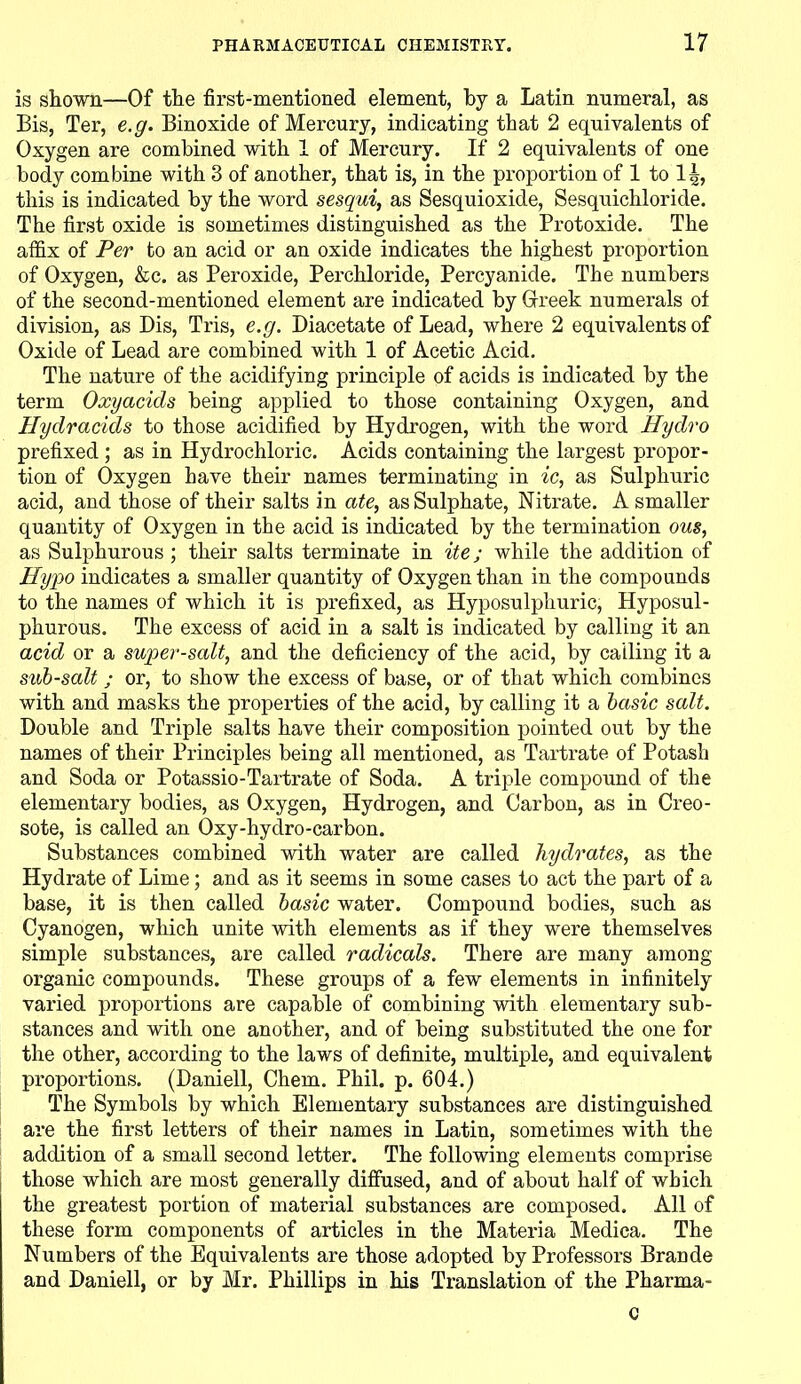 is shown—Of the first-mentioned element, by a Latin numeral, as Bis, Ter, e.g. Binoxide of Mercury, indicating that 2 equivalents of Oxygen are combined with 1 of Mercury. If 2 equivalents of one body combine with 3 of another, that is, in the proportion of 1 to 1^, this is indicated by the word sesqui, as Sesquioxide, Sesquichloride. The first oxide is sometimes distinguished as the Protoxide. The affix of Per to an acid or an oxide indicates the highest proportion of Oxygen, &c. as Peroxide, Perchloride, Percyanide. The numbers of the second-mentioned element are indicated by Greek numerals of division, as Bis, Tris, e.g. Biacetate of Lead, where 2 equivalents of Oxide of Lead are combined with 1 of Acetic Acid. The nature of the acidifying principle of acids is indicated by the term Oxyacids being applied to those containing Oxygen, and Hydracids to those acidified by Hydrogen, with the word Hydro prefixed ; as in Hydrochloric. Acids containing the largest propor- tion of Oxygen have their names terminating in ic, as Sulphuric acid, and those of their salts in ate, as Sulphate, Nitrate. A smaller quantity of Oxygen in the acid is indicated by the termination ous, as Sulphurous ; their salts terminate in itej while the addition of Hypo indicates a smaller quantity of Oxygen than in the compounds to the names of which it is prefixed, as Hyposulphuric, Hyposul- phurous. The excess of acid in a salt is indicated by calling it an acid or a super-salt, and the deficiency of the acid, by calling it a sub-salt ; or, to show the excess of base, or of that which combines with and masks the properties of the acid, by calling it a basic salt. Bouble and Triple salts have their composition pointed out by the names of their Principles being all mentioned, as Tartrate of Potash and Soda or Potassio-Tartrate of Soda. A triple compound of the elementary bodies, as Oxygen, Hydrogen, and Carbon, as in Creo- sote, is called an Oxy-hydro-carbon. Substances combined with water are called hydrates, as the Hydrate of Lime; and as it seems in some cases to act the part of a base, it is then called basic water. Compound bodies, such as Cyanogen, which unite with elements as if they were themselves simple substances, are called radicals. There are many among organic compounds. These groups of a few elements in infinitely varied proportions are capable of combining with elementary sub- stances and with one another, and of being substituted the one for the other, according to the laws of definite, multiple, and equivalent proportions. (Baniell, Chem. Phil. p. 604.) The Symbols by which Elementary substances are distinguished are the first letters of their names in Latin, sometimes with the addition of a small second letter. The following elements comprise those which are most generally diffused, and of about half of which the greatest portion of material substances are composed. All of these form components of articles in the Materia Medica. The Numbers of the Equivalents are those adopted by Professors Brande and Baniell, or by Mr. Phillips in his Translation of the Pharma- C