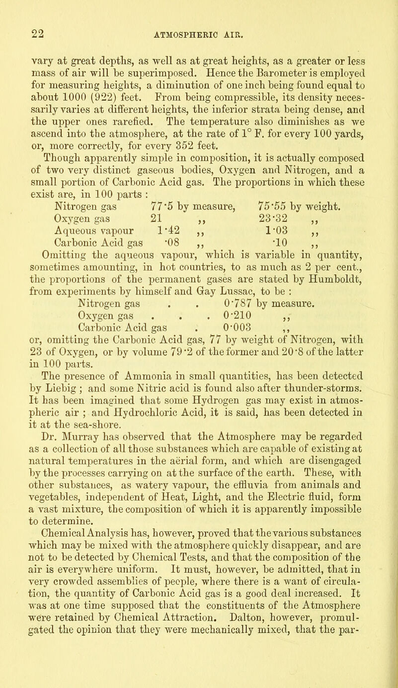 >> 75'55 by weight. 23-32 „ 1-03 „ •10 vary at great depths, as well as at great heights, as a greater or less mass of air will be superimposed. Hence the Barometer is employed for measuring heights, a diminution of one inch being found equal to about 1000 (922) feet. From being compressible, its density neces- sarily varies at different heights, the inferior strata being dense, and the upper ones rarefied. The temperature also diminishes as we ascend into the atmosphere, at the rate of 1° F. for every 100 yards, or, more correctly, for every 352 feet. Though apparently simple in composition, it is actually composed of two very distinct gaseous bodies, Oxygen and Nitrogen, and a small portion of Carbonic Acid gas. The proportions in which these exist are, in 100 parts : Nitrogen gas 77 5 by measure, Oxygen gas 21 Aqueous vapour 1 -42 Carbonic Acid gas 08 Omitting the aqueous vapour, which is variable in quantity, sometimes amounting, in hot countries, to as much as 2 per cent., the proportions of the permanent gases are stated by Humboldt, from experiments by himself and Gay Lussac, to be : Nitrogen gas . . 0‘787 by measure. Oxygen gas . . . 0-210 ,, Carbonic Acid gas . 0‘003 ,, or, omitting the Carbonic Acid gas, 77 by weight of Nitrogen, with 23 of Oxygen, or by volume 79 2 of the former and 20 8 of the latter in 100 parts. The presence of Ammonia in small quantities, has been detected by Liebig ; and some Nitric acid is found also after thunder-storms. It has been imagined that some Hydrogen gas may exist in atmos- pheric air ; and Hydrochloric Acid, it is said, has been detected in it at the sea-sliore. Dr. Murray has observed that the Atmosphere may be regarded as a collection of all those substances which are capable of existing at natural temperatures in the aerial form, and which are disengaged by the processes carrying on at the surface of the earth. These, with other substances, as watery vapour, the effluvia from animals and vegetables, independent of Heat, Light, and the Electric fluid, form a vast mixture, the composition of which it is apparently impossible to determine. Chemical Analysis has, however, proved that the various substances which may be mixed with the atmosphere quickly disappear, and are not to be detected by Chemical Tests, and that the composition of the air is everywhere uniform. It must, however, be admitted, that in very crowded assemblies of people, where there is a want of circula- tion, the quantity of Carbonic Acid gas is a good deal increased. It was at one time supposed that the constituents of the Atmosphere were retained by Chemical Attraction. Dalton, however, promul- gated the opinion that they were mechanically mixed, that the par-