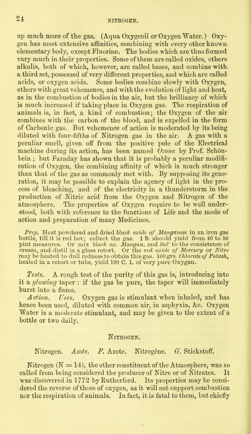 NITROGEN. up much more of the gas. (Aqua Oxygenii or Oxygen Water.) Oxy- gen has most extensive affinities, combining with every other known elementary body, except Fluorine. The bodies which are thus formed vary much in their properties. Some of them are called oxides, others alkalis, both of which, however, are called bases, and combine with a third set, possessed of very different properties, and which are called acids, or oxygen acids. Some bodies combine slowly with Oxygen, others with great vehemence, and with the evolution of light and heat, as in the combustion of bodies in the air, but the brilliancy of which is much increased if taking place in Oxygen gas. The respiration of animals is, in fact, a kind of combustion; the Oxygen of the air combines with the carbon of the blood, and is expelled in the form of Carbonic gas. But vehemence of action is moderated by its being diluted with four-fifths of Nitrogen gas in the air. A gas with a peculiar smell, given off from the positive pole of the Electrical machine during its action, has been named Ozone by Prof. Schon- bein ; but Faraday has shown that it is probably a peculiar modifi- cation of Oxygen, the combining affinity of which is much stronger than that of the gas as commonly met with. By supposing its gene- ration, it may be possible to explain the agency of light in the pro- cess of bleaching, and of the electricity in a thunderstorm in the production of Nitric acid from the Oxygen and Nitrogen of the atmosphere. The properties of Oxygen require to be well under- stood, both with reference to the functions of Life and the mode of action and preparation of many Medicines. Prep. Heat powdered and dried black oxide of Manganese in an iron gas bottle, till it is red hot; collect the gas. 1 lb should yield from 40 to 50 pint measures. Or mix black ox. Mangan. and Sul' to the consistence of cream, and distil in a glass retort. Or the red oxide of Mercury or Nitre may be heated to dull redness to obtain this gas. 100 grs. Chlorate of Potash, heated in a retort or tube, yield 100 C. 1. of very pure Oxygen. Tests. A rough test of the purity of this gas is, introducing into it a glowing taper : if the gas be pure, the taper will immediately burst into a flame. Action. Uses. Oxygen gas is stimulant when inhaled, and has hence been used, diluted with common air, in asphyxia, ko. Oxygen Water is a moderate stimulant, and may be given to the extent of a bottle or two daily. Nitrogen. Nitrogen. Azote. F. Azote. Nitrogene. G. Stickstoff. Nitrogen (N = 14), the other constituent of the Atmosphere, was so called from being considered the producer of Nitre or of Nitrates. It was discovered in 1772 by Rutherford. Its properties may be consi- dered the reverse of those of oxygen, as it will not support combustion nor the respiration of animals. In fact, it is fatal to them, but chiefly