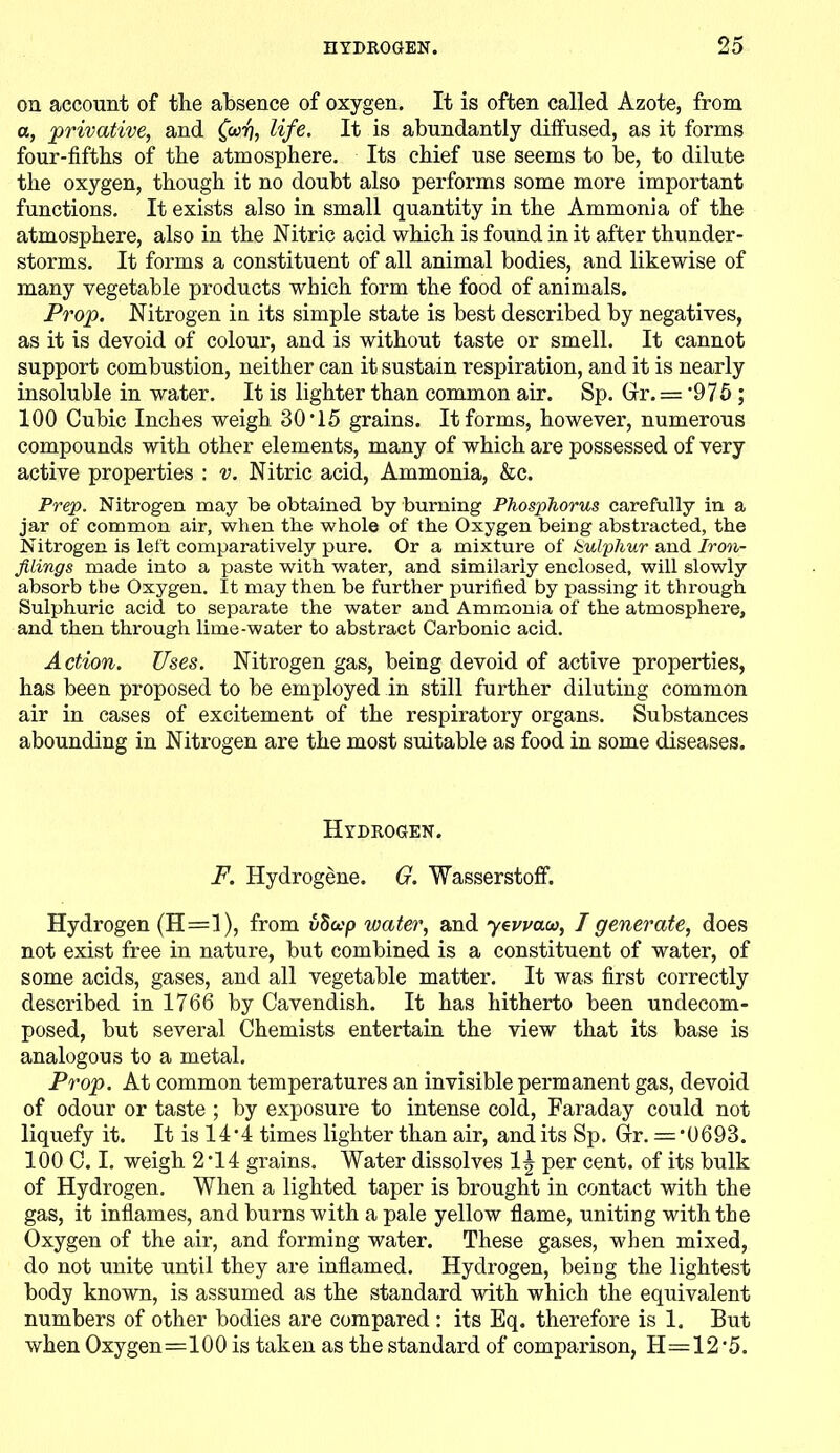 on account of the absence of oxygen. It is often called Azote, from a, privative, and (wp, life. It is abundantly diffused, as it forms four-fifths of the atmosphere. Its chief use seems to be, to dilute the oxygen, though it no doubt also performs some more important functions. It exists also in small quantity in the Ammonia of the atmosphere, also in the Nitric acid which is found in it after thunder- storms. It forms a constituent of all animal bodies, and likewise of many vegetable products which form the food of animals. Prop. Nitrogen in its simple state is best described by negatives, as it is devoid of colour, and is without taste or smell. It cannot support combustion, neither can it sustain respiration, and it is nearly insoluble in water. It is lighter than common air. Sp. Gr. = '975 ; 100 Cubic Inches weigh 30-l5 grains. It forms, however, numerous compounds with other elements, many of which are possessed of very active properties : v. Nitric acid, Ammonia, &c. Prep. Nitrogen may be obtained by burning Phosphorus carefully in a jar of common air, when the whole of the Oxygen being abstracted, the Nitrogen is left comparatively pure. Or a mixture of kulphur and Iron- filings made into a paste with water, and similarly enclosed, will slowly absorb the Oxygen. It may then be further purified by passing it through Sulphuric acid to separate the water and Ammonia of the atmosphere, and then through lime-water to abstract Carbonic acid. Action. Uses. Nitrogen gas, being devoid of active properties, has been proposed to be employed in still further diluting common air in cases of excitement of the respiratory organs. Substances abounding in Nitrogen are the most suitable as food in some diseases. Hydrogen. F. Hydrogene. G. WasserstofF. Hydrogen (H=l), from vSccp water, and yevvaoo, I generate, does not exist free in nature, but combined is a constituent of water, of some acids, gases, and all vegetable matter. It was first correctly described in 1766 by Cavendish. It has hitherto been undecom- posed, but several Chemists entertain the view that its base is analogous to a metal. Prop. At common temperatures an invisible permanent gas, devoid of odour or taste ; by exposure to intense cold, Faraday could not liquefy it. It is 14-4 times lighter than air, and its Sp. Gr. — ’0693. 100 C. I. weigh 2*14 grains. Water dissolves 1^ per cent, of its bulk of Hydrogen. When a lighted taper is brought in contact with the gas, it inflames, and burns with a pale yellow flame, uniting with tbe Oxygen of the air, and forming water. These gases, when mixed, do not unite until they are inflamed. Hydrogen, being the lightest body known, is assumed as the standard with which the equivalent numbers of other bodies are compared : its Eq. therefore is 1. But when Oxygen=100 is taken as the standard of comparison, H=12'5.