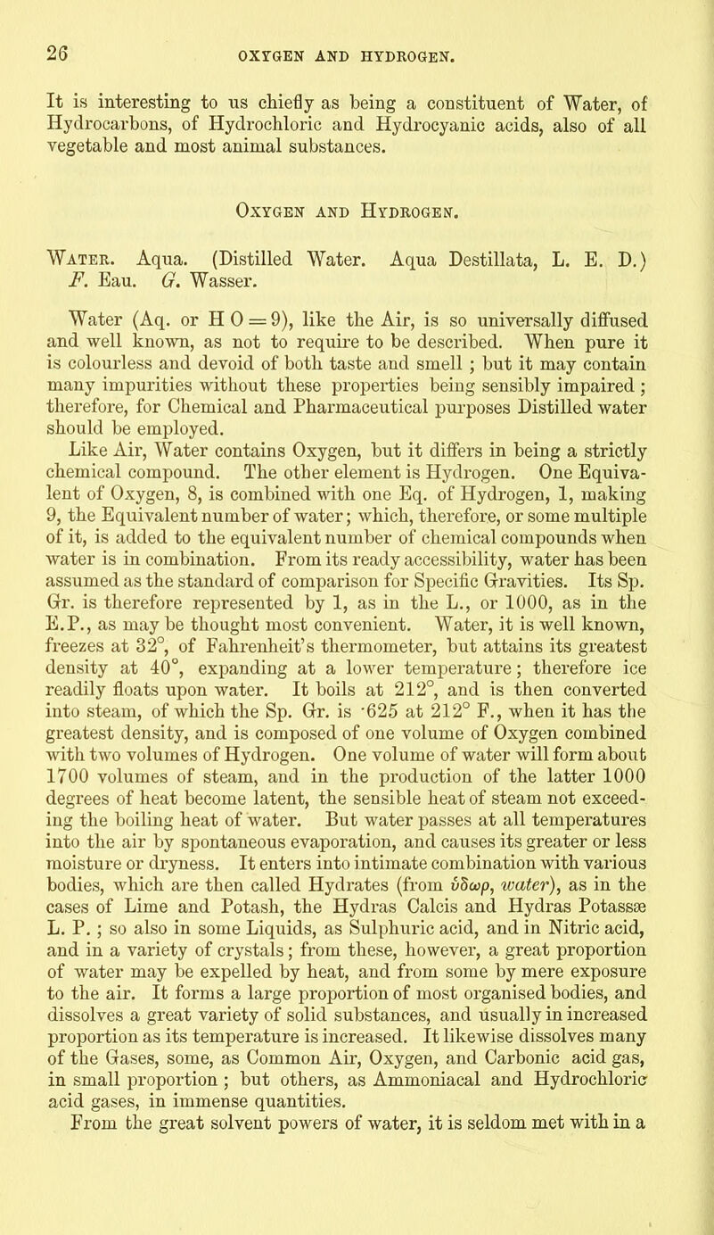 It is interesting to ns chiefly as being a constituent of Water, of Hydrocarbons, of Hydrochloric and Hydrocyanic acids, also of all vegetable and most animal substances. Oxygen and Hydrogen. Water. Aqua. (Distilled Water. Aqua Destillata, L. E. D.) F. Eau. G. Wasser. Water (Aq. or H 0 = 9), like the Air, is so universally diffused and well known, as not to require to be described. When pure it is colourless and devoid of both taste and smell ; but it may contain many impurities without these properties being sensibly impaired ; therefore, for Chemical and Pharmaceutical purposes Distilled water should be employed. Like Air, Water contains Oxygen, but it differs in being a strictly chemical compound. The other element is Hydrogen. One Equiva- lent of Oxygen, 8, is combined with one Eq. of Hydrogen, 1, making 9, the Equivalent number of water; which, therefore, or some multiple of it, is added to the equivalent number of chemical compounds when water is in combination. From its ready accessibility, water has been assumed as the standard of comparison for Specific Gravities. Its Sp. Gr. is therefore represented by 1, as in the L., or 1000, as in the E.P., as may be thought most convenient. Water, it is well known, freezes at 32°, of Fahrenheit’s thermometer, biit attains its greatest density at 40°, expanding at a lower temperature; therefore ice readily floats upon water. It boils at 212°, and is then converted into steam, of which the Sp. Gr. is '625 at 212° F., when it has the greatest density, and is composed of one volume of Oxygen combined with two volumes of Hydrogen. One volume of water will form about 1700 volumes of steam, and in the production of the latter 1000 degrees of heat become latent, the sensible heat of steam not exceed- ing the boiling heat of water. But water passes at all temperatures into the air by spontaneous evaporation, and causes its greater or less moisture or dryness. It enters into intimate combination with various bodies, which are then called Hydrates (from vSwp, water), as in the cases of Lime and Potash, the Hydras Calcis and Hydras Potassse L. P. ; so also in some Liquids, as Sulphuric acid, and in Nitric acid, and in a variety of crystals; from these, however, a great proportion of water may be expelled by heat, and from some by mere exposure to the air. It forms a large proportion of most organised bodies, and dissolves a great variety of solid substances, and usually in increased proportion as its temperature is increased. It likewise dissolves many of the Gases, some, as Common Air, Oxygen, and Carbonic acid gas, in small proportion ; but others, as Ammoniacal and Hydrochloric acid gases, in immense quantities. From the great solvent powers of water, it is seldom met with in a