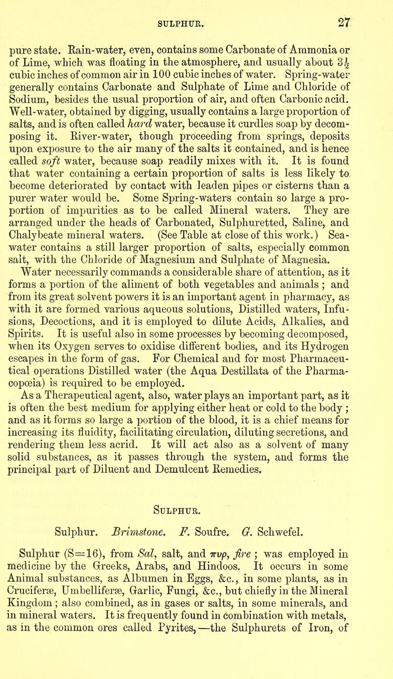 pure state. Rain-water, even, contains some Carbonate of Ammonia or of Lime, which was floating in the atmosphere, and usually about Bi- cubic inches of common air in 100 cubic inches of water. Spring-water generally contains Carbonate and Sulphate of Lime and Chloride of Sodium, besides the usual proportion of air, and often Carbonic acid. Well-water, obtained by digging, usually contains a large proportion of salts, and is often called hard water, because it curdles soap by decom- posing it. River-water, though proceeding from springs, deposits upon exposure to the air many of the salts it contained, and is hence called soft water, because soap readily mixes with it. It is found that water containing a certain proportion of salts is less likely to become deteriorated by contact with leaden pipes or cisterns tban a purer water would be. Some Spring-waters contain so large a pro- portion of impurities as to be called Mineral waters. They are arranged under the heads of Carbonated, Sulphuretted, Saline, and Chalybeate mineral waters. (See Table at close of this work.) Sea- water contains a still larger proportion of salts, especially common salt, with the Chloride of Magnesium and Sulphate of Magnesia. Water necessarily commands a considerable share of attention, as it forms a portion of the aliment of both vegetables and animals ; and from its great solvent powers it is an important agent in pharmacy, as with it are formed various aqueous solutions, Distilled waters, Infu- sions, Decoctions, and it is employed to dilute Acids, Alkalies, aod Spirits. It is useful also in some processes by becoming decomposed, when its Oxygen serves to oxidise different bodies, and its Hydrogen escapes in the form of gas. For Chemical and for most Pharmaceu- tical operations Distilled water (the Aqua Destillata of the Pharma- copoeia) is required to be employed. As a Therapeutical agent, also, water plays an important part, as it is often the best medium for applying either beat or cold to the body ; and as it forms so large a portion of the blood, it is a chief means for increasing its fluidity, facilitating circulation, diluting secretions, and rendering them less acrid. It will act also as a solvent of many solid substances, as it passes through the system, and forms the principal part of Diluent and Demulcent Remedies. Sulphur. Sulphur. Brimstone. F. Soufre. G. Schwefel. Sulphur (S—16), from Sal, salt, and itvp, fire ; was employed in medicine by the Creeks, Arabs, and Hindoos. It occurs in some Animal substances, as Albumen in Eggs, &c., in some plants, as in Cruciferse, Umbelliferae, Carlic, Fungi, &c., but chiefly in the Mineral Kingdom; also combined, as in gases or salts, in some minerals, and in mineral waters. It is frequently found in combination with metals, as in the common ores called Pyrites, —the Sulphurets of Iron, of