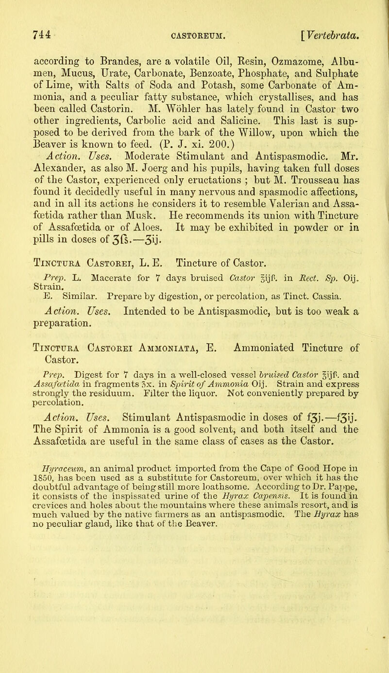 according to Brandes, are a volatile Oil, Resin, Ozmazome, Albu- men, Mucus, Urate, Carbonate, Benzoate, Phosphate, and Sulphate of Lime, with Salts of Soda and Potash, some Carbonate of Am- monia, and a peculiar fatty substance, which crystallises, and has been called Castorin. M. Wohler has lately found in Castor two other ingredients, Carbolic acid and Salicine. This last is sup- posed to be derived from the bark of the Willow, upon which the Beaver is known to feed. (P. J. xi. 200.) Action. Uses. Moderate Stimulant and Antispasmodic. Mr. Alexander, as also M. Joerg and his pupils, having taken full doses of the Castor, experienced only eructations ; but M. Trousseau has found it decidedly useful in many nervous and spasmodic affections, and in all its actions he considers it to resemble Valerian and Assa- foetida rather than Musk. He recommends its union with Tincture of Assafoetida or of Aloes. It may be exhibited in powder or in pills in doses of 3 ft.—3u* Tinctura Castorei, L. E. Tincture of Castor. Prep. L. Macerate for 7 days bruised Castor gijf. in Red. Sp. Oij. Strain. E. Similar. Prepare by digestion, or percolation, as Tinct. Cassia. Action. Uses. Intended to be Antispasmodic, but is too weak a preparation. Tinctura Castorei Ammoniata, E. Ammoniated Tincture of Castor. Prep. Digest for 7 days in a well-closed vessel bruised Castor §ijf. and Assafoetida in fragments 3x. in Spirit of Ammonia Oij. Strain and express strongly the residuum. Filter the liquor. Not conveniently prepared by percolation. Action. Uses. Stimulant Antispasmodic in doses of f3j.—f3lb The Spirit of Ammonia is a good solvent, and both itself and the Assafoetida are useful in the same class of cases as the Castor. Hyraceum, an animal product imported from the Cape of Good Hope in 1850, has been used as a substitute for Castoreum, over which it has the doubtful advantage of being still more loathsome. According to Dr. Pappe, it consists of the inspissated urine of the Hyrax Capensis. It is found in crevices and holes about the mountains where these animals resort, and is much valued by the native farmers as an antispasmodic. The Hyrax has no peculiar gland, like that of the Beaver.