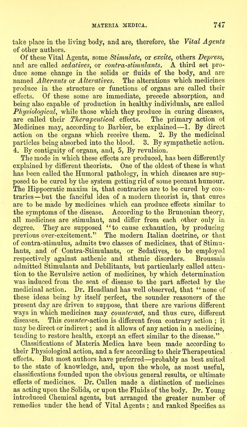 take place in the living body, and are, therefore, the Vital Agents of other authors. Of these Vital Agents, some Stimulate, or excite, others Depress, and are called sedatives, or contra-stimulants. A third set pro- duce some change in the solids or fluids of the body, and are named Alterants or Alteratives. The alterations which medicines produce in the structure or functions of organs are called their effects. Of these some are immediate, precede absorption, and being also capable of production in healthy individuals, are called Physiological, while those which they produce in curing diseases, are called their Therapeutical effects. The primary action ot Medicines may, according to Barbier, be explained—1. By direct action on the organs which receive them. 2. By the medicinal particles being absorbed into the blood. 3. By sympathetic action. 4. By contiguity of organs, and, 5, By revulsion. The mode in which these effects are produced, has been differently explained by different theorists. One of the oldest of these is what has been called the Humoral pathology, in which diseases are sup- posed to be cured by the system getting rid of some peccant humour. The Hippocratic maxim is, that contraries are to be cured by con- traries—but the fanciful idea of a modern theorist is, that cures are to be made by medicines which can produce effects similar to the symptoms of the disease. According to the Brunonian theory, all medicines are stimulant, and differ from each other only in degree. They are supposed 11 to cause exhaustion, by producing previous over-excitement.” The modern Italian doctrine, or that of contra-stimulus, admits two classes of medicines, that of Stimu- lants, and of Contra-Stimulants, or Sedatives, to be employed respectively against asthenic and sthenic disorders. Broussais admitted Stimulants and Debilitants, but particularly called atten- tion to the Revulsive action of medicines, by which determination was induced from the seat of disease to the part affected by the medicinal action. Dr. Headland has well observed, that “ none of these ideas being by itself perfect, the sounder reasoners of the present day are driven to suppose, that there are various different ways in which medicines may counteract, and thus cure, different diseases. This counter-action is different from contrary action ; it may be direct or indirect; and it allows of any action in a medicine, tending to restore health, except an effect similar to the disease.” Classifications of Materia Medica have been made according to their Physiological action, and a few according to their Therapeutical effects. But most authors have preferred—probably as best suited to the state of knowledge, and, upon the whole, as most useful, classifications founded upon the obvious general results, or ultimate effects of medicines. Dr. Cullen made a distinction of medicines as acting upon the Solids, or upon the Fluids of the body. Dr. Young introduced Chemical agents, but arranged the greater number of remedies under the head of Vital Agents ; and ranked Specifics as