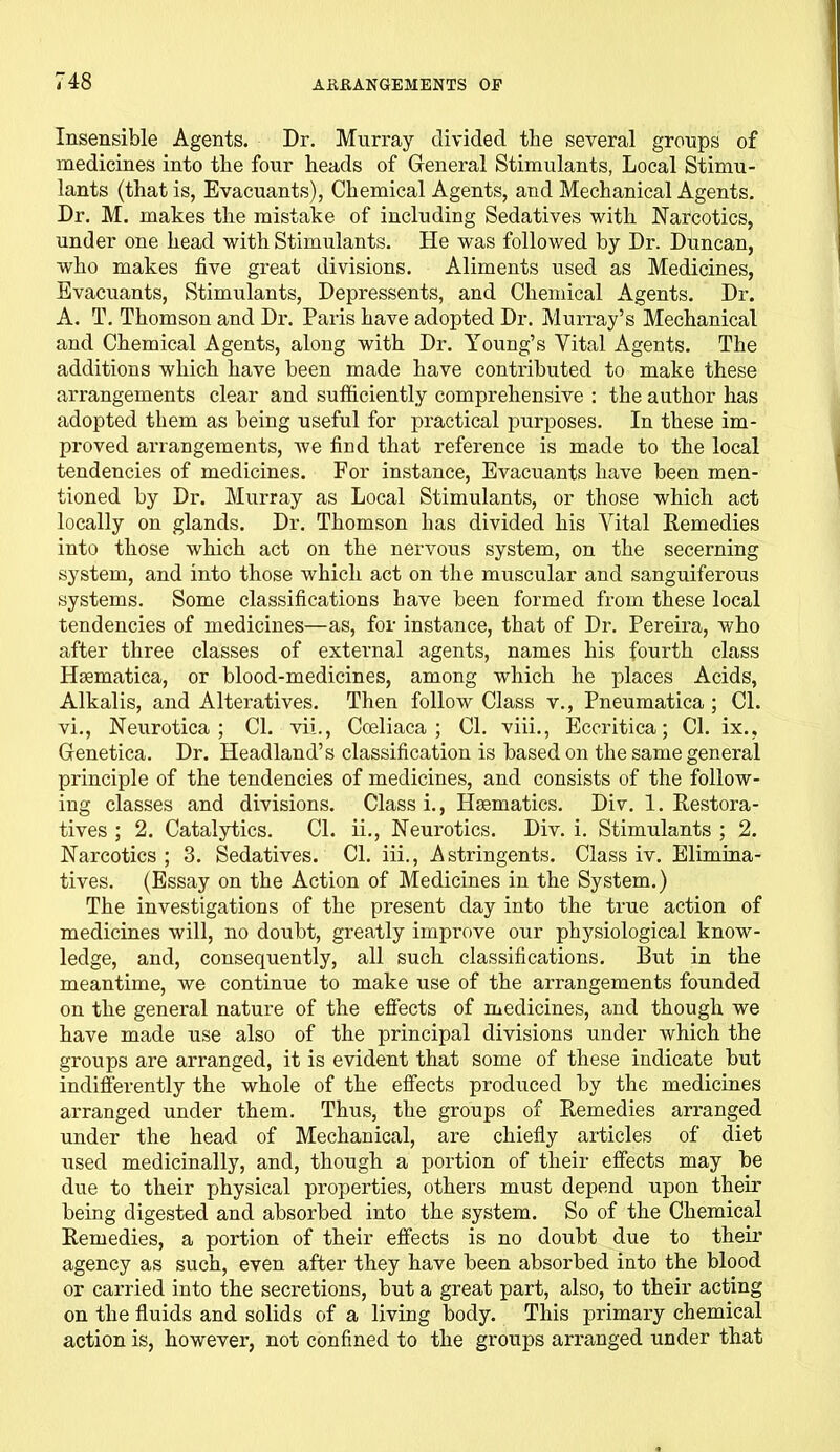 Insensible Agents. Dr. Murray divided the several groups of medicines into the four heads of General Stimulants, Local Stimu- lants (that is, Evacuants), Chemical Agents, and Mechanical Agents. Dr. M. makes the mistake of including Sedatives with Narcotics, under one head with Stimulants. He was followed by Dr. Duncan, who makes five great divisions. Aliments used as Medicines, Evacuants, Stimulants, Depressents, and Chemical Agents. Dr. A. T. Thomson and Dr. Paris have adopted Dr. Murray’s Mechanical and Chemical Agents, along with Dr. Young’s Vital Agents. The additions which have been made have contributed to make these arrangements clear and sufficiently comprehensive : the author has adopted them as being useful for practical purposes. In these im- proved arrangements, we find that reference is made to the local tendencies of medicines. For instance, Evacuants have been men- tioned by Dr. Murray as Local Stimulants, or those which act locally on glands. Dr. Thomson has divided his Vital Remedies into those which act on the nervous system, on the secerning system, and into those which act on the muscular and sanguiferous systems. Some classifications have been formed from these local tendencies of medicines—as, for instance, that of Dr. Pereira, who after three classes of external agents, names his fourth class Haematica, or blood-medicines, among which he places Acids, Alkalis, and Alteratives. Then follow Class v., Pneumatica ; Cl. vi., Neurotica; Cl. vii., Cceliaca ; Cl. viii., Eccritica; Cl. ix., Genetica. Dr. Headland’s classification is based on the same general principle of the tendencies of medicines, and consists of the follow- ing classes and divisions. Class i., Haematics. Div. 1. Restora- tives ; 2. Catalytics. Cl. ii., Neurotics. Div. i. Stimulants ; 2. Narcotics ; 3. Sedatives. Cl. iii., Astringents. Class iv. Elimina- tives. (Essay on the Action of Medicines in the System.) The investigations of the present day into the true action of medicines will, no doubt, greatly improve our physiological know- ledge, and, consequently, all such classifications. But in the meantime, we continue to make use of the arrangements founded on the general nature of the effects of medicines, and though we have made use also of the principal divisions under which the groups are arranged, it is evident that some of these indicate but indifferently the whole of the effects produced by the medicines arranged under them. Thus, the groups of Remedies arranged under the head of Mechanical, are chiefly articles of diet used medicinally, and, though a portion of their effects may be due to their physical properties, others must depend upon their being digested and absorbed into the system. So of the Chemical Remedies, a portion of their effects is no doubt due to their agency as such, even after they have been absorbed into the blood or carried into the secretions, but a great part, also, to their acting on the fluids and solids of a living body. This primary chemical action is, however, not confined to the groups arranged under that
