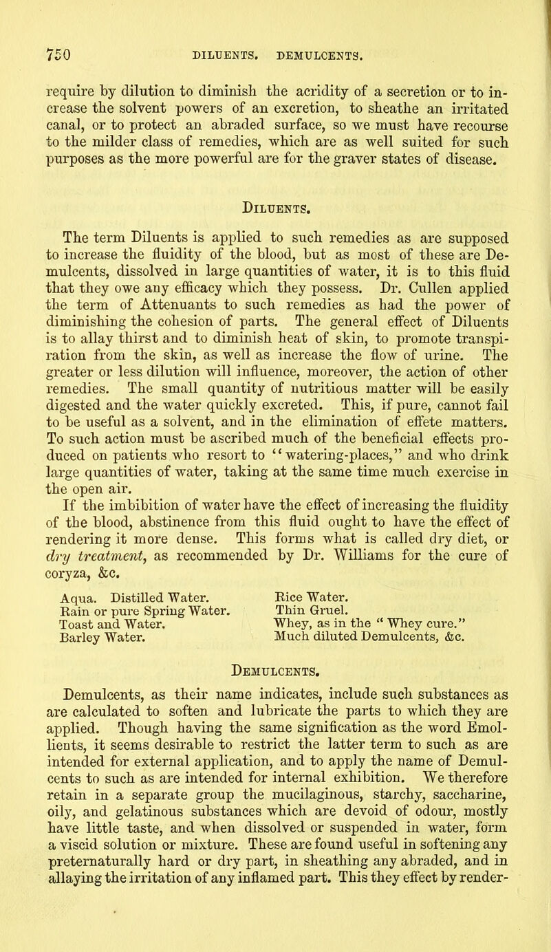 require by dilution to diminish the acridity of a secretion or to in- crease the solvent powers of an excretion, to sheathe an irritated canal, or to protect an abraded surface, so we must have recourse to the milder class of remedies, which are as well suited for such purposes as the more powerful are for the graver states of disease. Diluents. The term Diluents is applied to such remedies as are supposed to increase the fluidity of the blood, but as most of these are De- mulcents, dissolved in large quantities of water, it is to this fluid that they owe any efficacy which they possess. Dr. Cullen applied the term of Attenuants to such remedies as had the power of diminishing the cohesion of parts. The general effect of Diluents is to allay thirst and to diminish heat of skin, to promote transpi- ration from the skin, as well as increase the flow of urine. The greater or less dilution will influence, moreover, the action of other remedies. The small quantity of nutritious matter will be easily digested and the water quickly excreted. This, if pure, cannot fail to be useful as a solvent, and in the elimination of effete matters. To such action must be ascribed much of the beneficial effects pro- duced on patients who resort to “watering-places,” and who drink large quantities of water, taking at the same time much exercise in the open air. If the imbibition of water have the effect of increasing the fluidity of the blood, abstinence from this fluid ought to have the effect of rendering it more dense. This forms what is called dry diet, or dry treatment, as recommended by Dr. Williams for the cure of coryza, &c. Aqua. Distilled Water. Rice Water. Rain or pure Spring Water. Thin Gruel. Toast and Water. Whey, as in the “ Whey cure.” Barley Water. Much diluted Demulcents, &c. Demulcents. Demulcents, as their name indicates, include such substances as are calculated to soften and lubricate the parts to which they are applied. Though having the same signification as the word Emol- lients, it seems desirable to restrict the latter term to such as are intended for external application, and to apply the name of Demul- cents to such as are intended for internal exhibition. We therefore retain in a separate group the mucilaginous, starchy, saccharine, oily, and gelatinous substances which are devoid of odour, mostly have little taste, and when dissolved or suspended in water, form a viscid solution or mixture. These are found useful in softening any preternaturally hard or dry part, in sheathing any abraded, and in allaying the irritation of any inflamed part. This they effect by render-