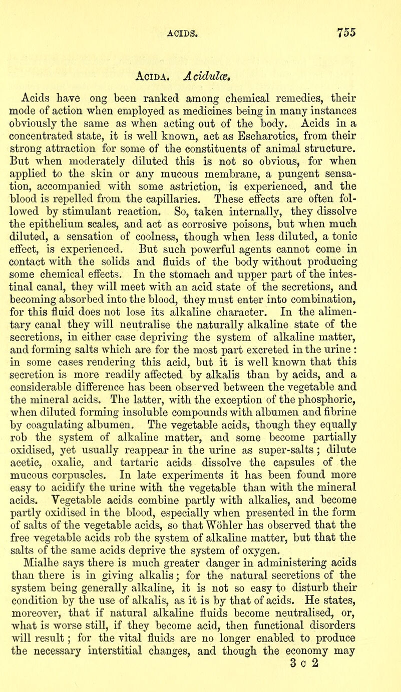 Acida. A cidulce. Acids have ong been ranked among chemical remedies, their mode of action when employed as medicines being in many instances obviously the same as when acting out of the body. Acids in a concentrated state, it is well known, act as Escharotics, from their strong attraction for some of the constituents of animal structure. But when moderately diluted this is not so obvious, for when applied to the skin or any mucous membrane, a pungent sensa- tion, accompanied with some astriction, is experienced, and the blood is repelled from the capillaries. These effects are often fol- lowed by stimulant reaction. So, taken internally, they dissolve the epithelium scales, and act as corrosive poisons, but when much diluted, a sensation of coolness, though when less diluted, a tonic effect, is experienced. But such powerful agents cannot come in contact with the solids and fluids of the body without producing some chemical effects. In the stomach and upper part of the intes- tinal canal, they will meet with an acid state of the secretions, and becoming absorbed into the blood, they must enter into combination, for this fluid does not lose its alkaline character. In the alimen- tary canal they will neutralise the naturally alkaline state of the secretions, in either case depriving the system of alkaline matter, and forming salts which are for the most part excreted in the urine : in some cases rendering this acid, but it is well known that this secretion is more readily affected by alkalis than by acids, and a considerable difference has been observed between the vegetable and the mineral acids. The latter, with the exception of the phosphoric, when diluted forming insoluble compounds with albumen and fibrine by coagulating albumen. The vegetable acids, though they equally rob the system of alkaline matter, and some become partially oxidised, yet usually reappear in the urine as super-salts; dilute acetic, oxalic, and tartaric acids dissolve the capsules of the mucous corpuscles. In late experiments it has been found more easy to acidify the urine with the vegetable than with the mineral acids. Vegetable acids combine partly with alkalies, and become partly oxidised in the blood, especially when presented in the form of salts of the vegetable acids, so that Wohler has observed that the free vegetable acids rob the system of alkaline matter, but that the salts of the same acids deprive the system of oxygen. Mialhe says there is much greater danger in administering acids than there is in giving alkalis; for the natural secretions of the system being generally alkaline, it is not so easy to disturb their condition by the use of alkalis, as it is by that of acids. He states, moreover, that if natural alkaline fluids become neutralised, or, what is worse still, if they become acid, then functional disorders will result; for the vital fluids are no longer enabled to produce the necessary interstitial changes, and though the economy may 3 c 2