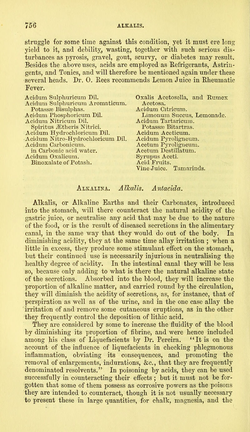 struggle for some time against this condition, yet it must ere long yield to it, and debility, wasting, together with such serious dis- turbances as pyrosis, gravel, gout, scurvy, or diabetes may result. Besides the above uses, acids are employed as Refrigerants, Astrin- gents, and Tonics, and will therefore be mentioned again under these several heads. Dr. 0. Rees recommends Lemon Juice in Rheumatic Fever. Acidum Sulphuricum Dil. Acidum Sulphuricum Aromaticum. Potassse Bisulphas. Acidum Phosphoricum Dil. Acidum Nitricum Dil. Spiritus iEtheris Nitrici. Acidum Hydrocliloricum Dil. Acidum Nitro-Hydrochloricum Dil. Acidum Carbonicum. in Carbonic acid water. Acidum Oxalicum. Binoxalate of Potash. Oxalis Acetosella, and Rumex Acetosa. Acidum Citricum. Limonum Succus, Lemonade. Acidum Tartaricum. Potasspc Bitartras. Acidum Aceticum. Acidum Pyroligneum. Acetum Pyroligneum. Acetum Destillatum. Syrupus Aceti. Acid Fruits. Vine Juice. Tamarinds. Alkalina. Alkalis. Antacida. Alkalis, or Alkaline Earths and their Carbonates, introduced into the stomach, will there counteract the natural acidity of the gastric juice, or neutralise any acid that may be due to the nature of the food, or is the result of diseased secretions in the alimentary canal, in the same way that they would do out of the body. In diminishing acidity, they at the same time allay irritation ; when a little in excess, they produce some stimulant effect on the stomach, but their continued use is necessarily injurious in neutralising the healthy degree of acidity. In the intestinal canal they will be less so, because only adding to what is there the natural alkaline state of the secretions. Absorbed into the blood, they will increase the proportion of alkaline matter, and carried round by the circulation, they will diminish the acidity of secretions, as, for instance, that of perspiration as well as of the urine, and in the one case allay the irritation of and remove some cutaneous eruptions, as in the other they frequently control the deposition of lithic acid. They are considered by some to increase the fluidity of the blood by diminishing its proportion of fibrine, and were hence included among his class of Liquefacients by Dr. Pereira. “It is on the account of the influence of liquefacients in checking phlegmonous inflammation, obviating its consequences, and promoting the removal of enlargements, indurations, &c., that they are frequently denominated resolvents.” In poisoning by acids, they can be used successfully in counteracting their effects ; but it must not be for- gotten that some of them possess as corrosive powers as the poisons they are intended to counteract, though it is not usually necessary to present these in large quantities, for chalk, magnesia, and the