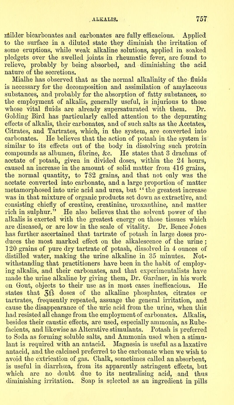 nlHiler bicarbonates and carbonates are fully efficacious. Applied to the surface in a diluted state they diminish the irritation of some eruptions, while weak alkaline solutions, applied in soaked pledgets over the swelled joints in rheumatic fever, are found to relieve, probably by being absorbed, and diminishing the acid nature of the secretions. Mialhe has observed that as the normal alkalinity of the fluids is necessary for the decomposition and assimilation of amylaceous substances, and probably for the absorption of fatty substances, so the employment of alkalis, generally useful, is injurious to those whose vital fluids are already supersaturated with them. Dr. Holding Bird has particularly called attention to the depurating effects of alkalis, their carbonates, and of such salts as the Acetates, Citrates, and Tartrates, which, in the system, are converted into carbonates. He believes that the action of potash in the system is similar to its effects out of the body in dissolving such protein compounds as albumen, fibrine, &c. He states that 3 drachms of acetate of potash, given in divided doses, within the 24 hours, caused an increase in the amount of solid matter from 416 grains, the normal quantity, to 782 grains, and that not only was the acetate converted into carbonate, and a large proportion of matter metamorphosed into uric acid and urea, but ‘ ‘ the greatest increase was in that mixture of organic products set down as extractive, and consisting chiefly of creatine, creatinine, uroxanthine, and matter rich in sulphur.” He also believes that the solvent power of the alkalis is exerted with the greatest energy on those tissues which are diseased, or are low in the scale of vitality. Dr. Bence Jones has further ascertained that tartrate of potash in large doses pro- duces the most marked effect on the alkalescence of the urine ; 120 grains of pure dry tartrate of potash, dissolved in 4 ounces of distilled water, making the urine alkaline in 35 minutes. Not-* withstanding that practitioners have been in the habit of employ- ing alkalis, and their carbonates, and that experimentalists have made the urine alkaline by giving them, Dr. Gfardner, in his work on Grout, objects to their use as in most cases inefficacious. He states that 3ft doses of the alkaline phosphates, citrates or tartrates, frequently repeated, assuage the general irritation, and cause the disappearance of the uric acid from the urine, when this had resisted all change from the employment of carbonates. Alkalis, besides their caustic effects, are used, especially ammonia, as Rube- facients, and likewise as Alterative stimulants. Potash is preferred to Soda as forming soluble salts, and Ammonia used when a stimu- lant is required with an antacid. Magnesia is useful as a laxative antacid, and the calcined preferred to the carbonate when we wish to avoid the extrication of gas. Chalk, sometimes called an absorbent, is useful in diarrhoea, from its apparently astringent effects, but which are no doubt due to its neutralising acid, and thus diminishing irritation. Soap is selected as an ingredient in pills